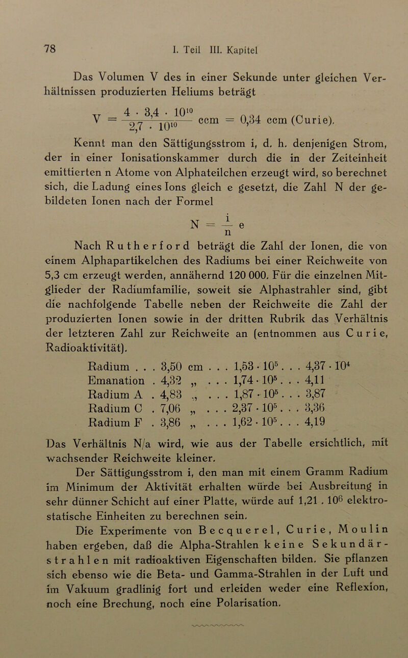 Das Volumen V des in einer Sekunde unter gleichen Ver- hältnissen produzierten Heliums beträgt V = iQto— (Curie). Kennt man den Sättigungsstrom i, d. h. denjenigen Strom, der in einer Ionisationskammer durch die in der Zeiteinheit emittierten n Atome von Alphateilchen erzeugt wird, so berechnet sich, die Ladung eines Ions gleich e gesetzt, die Zahl N der ge- bildeten Ionen nach der Formel N = — e n Nach Rutherford beträgt die Zahl der Ionen, die von einem Alphapartikelchen des Radiums bei einer Reichweite von 5,3 cm erzeugt werden, annähernd 120 000. Für die einzelnen Mit- glieder der Radiumfamilie, soweit sie Alphastrahler sind, gibt die nachfolgende Tabelle neben der Reichweite die Zahl der produzierten Ionen sowie in der dritten Rubrik das Verhältnis der letzteren Zahl zur Reichweite an (entnommen aus Curie, Radioaktivität). Radium . . . 3,50 cm . . . 1,53 • 10®. . . 4,37 • 10^ Emanation . 4,32 „ ... 1,74-10®. . . 4,11 Radium A . 4,83 ., ... 1,87 • 10®. . . 3,87 Radium C . 7,06 „ ... 2,37 -10®. . . 3,36 Radium F . 3,86 „ . . . 1,62-10®. . . 4,19 Das Verhältnis N/a wird, wie aus der Tabelle ersichtlich, mit wachsender Reichweite kleiner. Der Sättigungsstrom i, den man mit einem Gramm Radium im Minimum der Aktivität erhalten würde bei Ausbreitung in sehr dünner Schicht auf einer Platte, würde auf 1,21.106 elektro- statische Einheiten zu berechnen sein. Die Experimente von Becquerel, Curie, Moulin haben ergeben, daß die Alpha-Strahlen keine Sekundär- strahlen mit radioaktiven Eigenschaften bilden. Sie pflanzen sich ebenso wie die Beta- und Gamma-Strahlen in der Luft und im Vakuum gradlinig fort und erleiden weder eine Reflexion, noch eine Brechung, noch eine Polarisation.