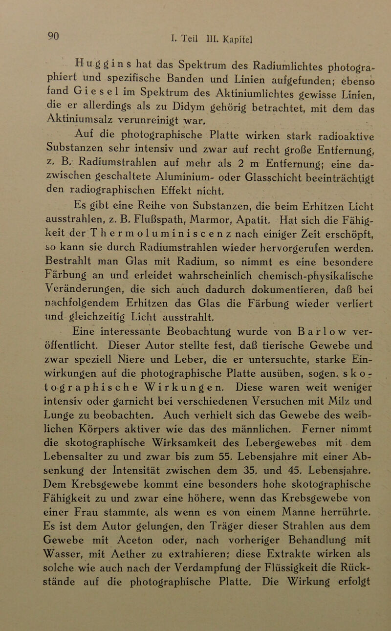 H u g g i n s hat das Spektrum des Radiumlichtes photogra- phiert und spezifische Banden und Linien aufgefunden; ebenso fand Giesel im Spektrum des Aktiniumlichtes gewisse Linien, die er allerdings als zu Didym gehörig betrachtet, mit dem das Aktiniumsalz verunreinigt war. Auf die photographische Platte wirken stark radioaktive Substanzen sehr intensiv und zwar auf recht große Entfernung, z, B,' Radiumstrahlen auf mehr als 2 m Entfernung; eine da- zwischen geschaltete Aluminium- oder Glasschicht beeinträchtigt den radiographischen Effekt nicht. Es gibt eine Reihe von Substanzen, die beim Erhitzen Licht ausstrahlen, z. B, Flußspath, Marmor, Apatit- Hat sich die Fähig- keit der The rmoluminiscenz nach einiger Zeit erschöpft, so kann sie durch Radiumstrahlen wieder hervorgerufen werden. Bestrahlt man Glas mit Radium, so nimmt es eine besondere Färbung an und erleidet wahrscheinlich chemisch-physikalische Veränderungen, die sich auch dadurch dokumentieren, daß bei nachfolgendem Erhitzen das Glas die Färbung wieder verliert und gleichzeitig Licht ausstrahlt. Eine interessante Beobachtung wurde von B a r 1 o w ver- öffentlicht. Dieser Autor stellte fest, daß tierische Gewebe und zwar speziell Niere und Leber, die er untersuchte, starke Ein- wirkungen auf die photographische Platte ausüben, sogen, s k o - tographische Wirkungen. Diese waren weit weniger intensiv oder garnicht bei verschiedenen Versuchen mit Milz und Lunge zu beobachten. Auch verhielt sich das Gewebe des weib- lichen Körpers aktiver wie das des männlichen. Ferner nimmt die skotographische Wirksamkeit des Lebergewebes mit dem Lebensalter zu und zwar bis zum 55. Lebensjahre mit einer Ab- senkung der Intensität zwischen dem 35. und 45. Lebensjahre. Dem Krebsgewebe kommt eine besonders hohe skotographische Fähigkeit zu und zwar eine höhere, wenn das Krebsgewebe von einer Frau stammte, als wenn es von einem Manne herrührte. Es ist dem Autor gelungen, den Träger dieser Strahlen aus dem Gewebe mit Aceton oder, nach vorheriger Behandlung mit Wasser, mit Aether zu extrahieren; diese Extrakte wirken als solche wie auch nach der Verdampfung der Flüssigkeit die Rück- stände auf die photographische Platte, Die Wirkung erfolgt