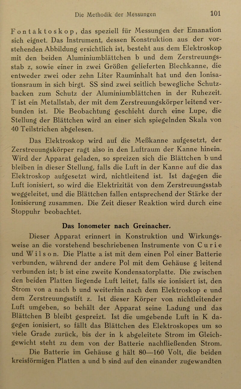 Fontaktoskop, das speziell für Messungen der Emanation sich eignet. Das Instrument, dessen Konstruktion aus der vor- stehenden Abbildung ersichtlich ist, besteht aus dem Elektroskop mit den beiden Aluminiumblättchen b und dem Zerstreuungs- stab z, sowie einer in zwei Größen gelieferten Blechkanne, die entweder zwei oder zehn Liter Rauminhalt hat und den lonisa- tionsraum in sich birgt. SS sind zwei seitlich bewegliche Schutz- backen zum Schutz der Aluminiumblättchen in der Ruhezeit. T ist ein Metallstab, der mit dem Zerstreuungskörper leitend ver- bunden ist. Die Beobachtung geschieht durch eine Lupe, die Stellung der Blättchen wird an einer sich spiegelnden Skala von 40 Teilstrichen abgelesen. Das Elektroskop wird auf die Meßkanne aufgesetzt, der Zerstreuungskörper ragt also in den Luftraum der Kanne hinein. Wird der Apparat geladen, so spreizen sich die Blättchen b und bleiben in dieser Stellung, falls die Luft in der Kanne auf die das Elektroskop aufgesetzt wird, nichtleitend ist. Ist dagegen die Luft ionisiert, so wird die Elektrizität von dem Zerstreuungsstab weggeleitet, und die Blättchen fallen entsprechend der Stärke der Ionisierung zusammen. Die Zeit dieser Reaktion wird durch eine Stoppuhr beobachtet. Das Ionometer nach Greinacher. Dieser Apparat erinnert in Konstruktion und Wirkungs- weise an die vorstehend beschriebenen Instrumente von Curie und Wilson. Die Platte a ist mit dem einen Pol einer Batterie verbunden, während der andere Pol mit dem Gehäuse g leitend verbunden ist; b ist eine zweite Kondensatorplatte. Die zwischen den beiden Platten liegende Luft leitet, falls sie ionisiert ist, den Strom von a nach b und weiterhin nach dem Elektroskop e und dem Zerstreuungsstift z. Ist dieser Körper von nichtleitender Luft umgeben, so behält der Apparat seine Ladung und das Blättchen B bleibt gespreizt. Ist die umgebende Luft in K da- gegen ionisiert, so fällt das Blättchen des Elektroskopes um so viele Grade zurück, bis der in k abgeleitete Strom im Gleich- gewicht steht zu dem von der Batterie nachfließenden Strom. Die Batterie im Gehäuse g hält 80—160 Volt, die beiden kreisförmigen Platten a und b sind auf den einander zugewandten