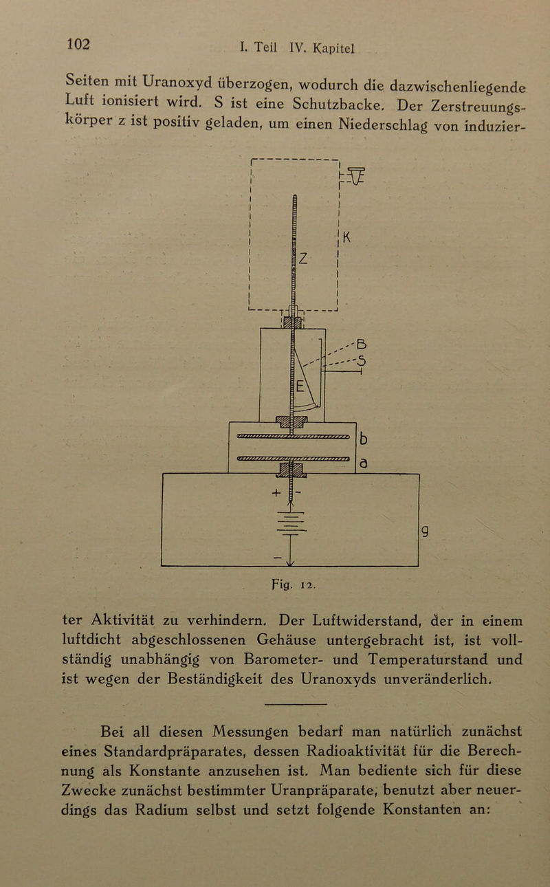 Seiten mit Uranoxyd überzogen, wodurch die dazwischenliegende Luft ionisiert wird, S ist eine Schutzbacke. Der Zerstreuungs- körper z ist positiv geladen, um einen Niederschlag von induzier- ter Aktivität zu verhindern. Der Luftwiderstand, der in einem luftdicht abgeschlossenen Gehäuse untergebracht ist, ist voll- ständig unabhängig von Barometer- und Temperaturstand und ist wegen der Beständigkeit des Uranoxyds unveränderlich. Bei all diesen Messungen bedarf man natürlich zunächst eines Standardpräparates, dessen Radioaktivität für die Berech- nung als Konstante anzusehen ist. Man bediente sich für diese Zwecke zunächst bestimmter Uranpräparate, benutzt aber neuer- dings das Radium selbst und setzt folgende Konstanten an;