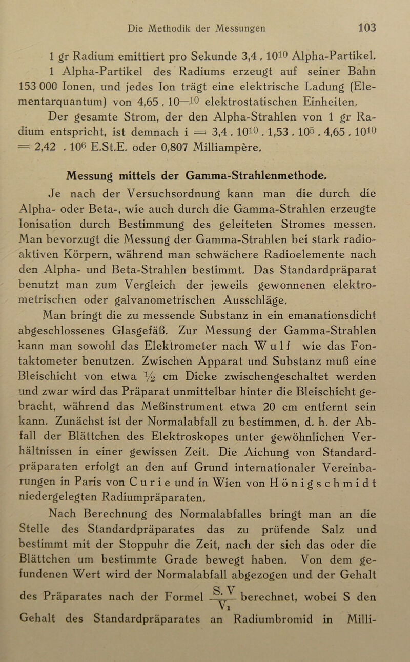 1 gr Radium emittiert pro Sekunde 3,4 . IQtO Alpha-Partikel. 1 Alpha-Partikel des Radiums erzeugt auf seiner Bahn 153 000 Ionen, und jedes Ion trägt eine elektrische Ladung (Ele- mentarquantum) von 4,65.10—elektrostatischen Einheiten. Der gesamte Strom, der den Alpha-Strahlen von 1 gr Ra- dium entspricht, ist demnach i =? 3,4 . lOtO . 1,53.10^ . 4,65 . lOtO = 2,42 . 106 E.St.E. oder 0,807 Milliampere. Messung mittels der Gamma-Strahlenmethode, Je nach der Versuchsordnung kann man die durch die Alpha- oder Beta-, wie auch durch die Gamma-Strahlen erzeugte Ionisation durch Bestimmung des geleiteten Stromes messen. Man bevorzugt die Messung der Gamma-Strahlen bei stark radio- aktiven Körpern, während man schwächere Radioelemente nach den Alpha- und Beta-Strahlen bestimmt. Das Standardpräparat benutzt man zum Vergleich der jeweils gewonnenen elektro- metrischen oder galvanometrischen Ausschläge. Man bringt die zu messende Substanz in ein emanationsdicht abgeschlossenes Glasgefäß. Zur Messung der Gamma-Strahlen kann man sowohl das Elektrometer nach Wulf wie das Fon- taktometer benutzen. Zwischen Apparat und Substanz muß eine Bleischicht von etwa V2 cm Dicke zwischengeschaltet werden und zwar wird das Präparat unmittelbar hinter die Bleischicht ge- bracht, während das Meßinstrument etwa 20 cm entfernt sein kann. Zunächst ist der Normalabfall zu bestimmen, d. h. der Ab- fall der Blättchen des Elektroskopes unter gewöhnlichen Ver- hältnissen in einer gewissen Zeit. Die Aichung von Standard- präparaten erfolgt an den auf Grund internationaler Vereinba- rungen in P aris von Curie und in Wien von König Schmidt niedergelegten Radiumpräparaten. Nach Berechnung des Normalabfalles bringt man an die Stelle des Standardpräparates das zu prüfende Salz und bestimmt mit der Stoppuhr die Zeit, nach der sich das oder die Blättchen um bestimmte Grade bewegt haben. Von dem ge- fundenen Wert wird der Normalabfall abgezogen und der Gehalt SV des Präparates nach der Formel —^— berechnet, wobei S den Vi Gehalt des Standardpräparates an Radiumbromid in Milli-