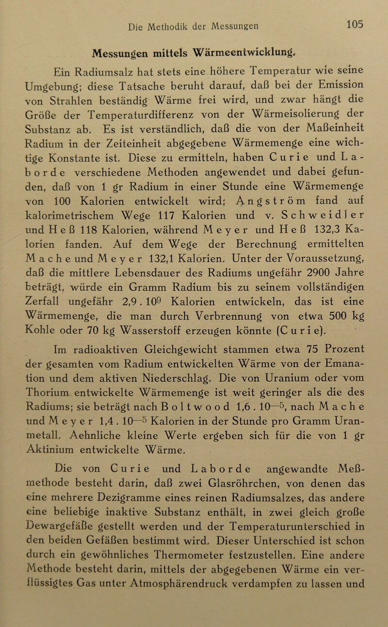 Messungen mittels Wärmeentwicklung, Ein Radiumsalz hat stets eine höhere Temperatur wie seine Umgebung; diese Tatsache beruht darauf, daß bei der Emission von Strahlen beständig Wärme frei wird, und zwar hängt die Größe der Temperaturdifferenz von der Wärmeisolierung der Substanz ab. Es ist verständlich, daß die von der Maßeinheit Radium in der Zeiteinheit abgegebene Wärmemenge eine wich- tige Konstante ist. Diese zu ermitteln, haben Curie und La- bor d e verschiedene Methoden angewendet und dabei gefun- den, daß von 1 gr Radium in einer Stunde eine Wärmemenge von 100 Kalorien entwickelt wird; Angström fand auf kalorimetrischem Wege 117 Kalorien und v. Schweidler und Heß 118 Kalorien, während Meyer und Heß 132,3 Ka- lorien fanden. Auf dem Wege der Berechnung ermittelten Mache und Meyer 132,1 Kalorien. Unter der Voraussetzung, daß die mittlere Lebensdauer des Radiums ungefähr 2900 Jahre beträgt, würde ein Gramm Radium bis zu seinem vollständigen Zerfall ungefähr 2,9.109 Kalorien entwickeln, das ist eine Wärmemenge, die man durch Verbrennung von etwa 500 kg Kohle oder 70 kg Wasserstoff erzeugen könnte (Curie). Im radioaktiven Gleichgewicht stammen etwa 75 Prozent der gesamten vom Radium entwickelten Wärme von der Emana- tion und dem aktiven Niederschlag. Die von Uranium oder vom Thorium entwickelte Wärmemenge ist weit geringer als die des Radiums; sie beträgt nach Boltwood 1,6.10—nach Mache und Meyer 1,4.10—5 Kalorien in der Stunde pro Gramm Uran- metall. Aehnliche kleine Werte ergeben sich für die von 1 gr Aktinium entwickelte Wärme. Die von Curie und L a b o r d e angewandte Meß- methode besteht darin, daß zwei Glasröhrchen, von denen das eine mehrere Dezigramme eines reinen Radiumsalzes, das andere eine beliebige inaktive Substanz enthält, in zwei gleich große Dewargefäße gestellt werden und der Temperaturunterschied in den beiden Gefäßen bestimmt wird. Dieser Unterschied ist schon durch ein gewöhnliches Thermometer festzustellen. Eine andere Methode besteht darin, mittels der abgegebenen Wärme ein ver- flüssigtes Gas unter Atmosphärendruck verdampfen zu lassen und