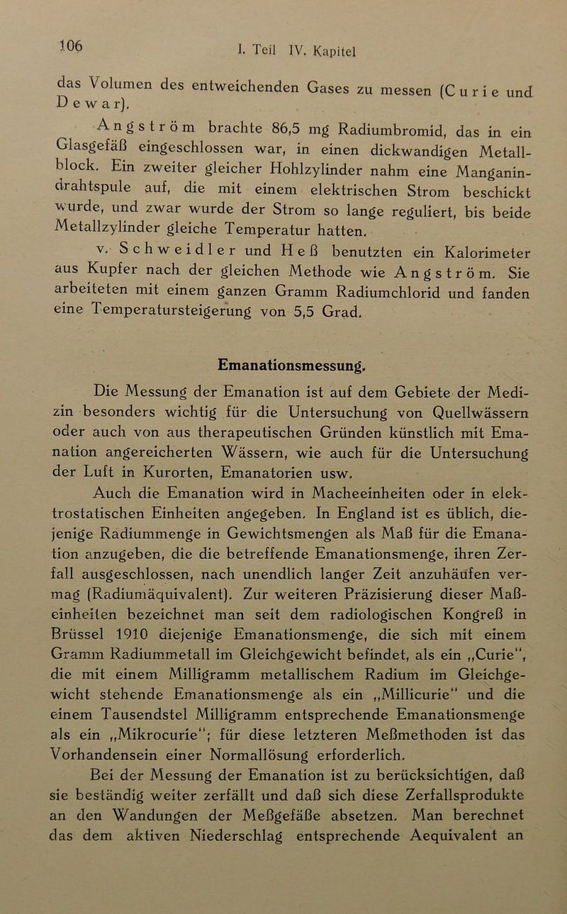 das Volumen des entweichenden Gases zu messen (C u r i e und D e w a r). A n g s t r ö m brachte 86,5 mg Radiumbromid, das in ein Glasgefäß eingeschlossen war, in einen dickwandigen Metall- block, Ein zweiter gleicher Hohlzylinder nahm eine Manganin- drahtspule auf, die mit einem elektrischen Strom beschickt wurde, und zwar wurde der Strom so lange reguliert, bis beide Metallzylinder gleiche Temperatur hatten. V. Schweidler und Heß benutzten ein Kalorimeter aus Kupfer nach der gleichen Methode wie A n g s t r ö m. Sie arbeiteten mit einem ganzen Gramm Radiumchlorid und fanden eine Temperatursteigerung von 5,5 Grad. Emanationsmessung, Die Messung der Emanation ist auf dem Gebiete der Medi- zin besonders wichtig für die Untersuchung von Quellwässern oder auch von aus therapeutischen Gründen künstlich mit Ema- nation angereicherten Wässern, wie auch für die Untersuchung der Luft in Kurorten, Emanatorien usw. Auch die Emanation wird in Macheeinheiten oder in elek- trostatischen Einheiten angegeben. In England ist es üblich, die- jenige Radiummenge in Gewichtsmengen als Maß für die Emana- tion anzugeben, die die betreffende Emanationsmenge, ihren Zer- fall ausgeschlossen, nach unendlich langer Zeit anzuhäufen ver- mag (Radiumäquivalent). Zur weiteren Präzisierung dieser Maß- einheiten bezeichnet man seit dem radiologischen Kongreß in Brüssel 1910 diejenige Emanationsmenge, die sich mit einem Gramm Radiummetall im Gleichgewicht befindet, als ein ,,Curie“, die mit einem Milligramm metallischem Radium im Gleichge- wicht stehende Emanationsmenge als ein „Millicurie“ und die einem Tausendstel Milligramm entsprechende Emanationsmenge als ein „Mikrocurie“; für diese letzteren Meßmethoden ist das Vorhandensein einer Normallösung erforderlich. Bei der Messung der Emanation ist zu berücksichtigen, daß sie beständig weiter zerfällt und daß sich diese Zerfallsprodukte an den Wandungen der Meßgefäße absetzen. Man berechnet das dem aktiven Niederschlag entsprechende Aequivalent an