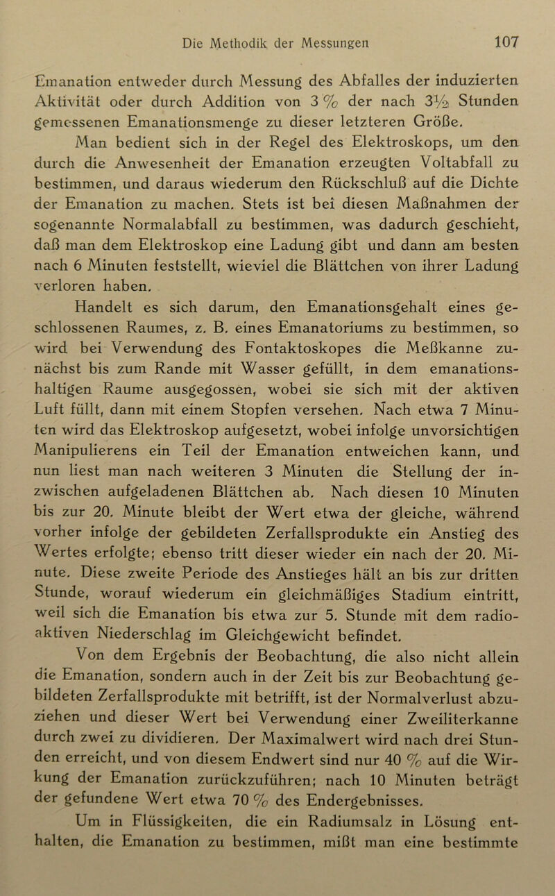 Emanation entweder durch Messung des Abfalles der induzierten Aktivität oder durch Addition von 3 % der nach 3^2 Stunden gemessenen Emanationsmenge zu dieser letzteren Größe. Man bedient sich in der Regel des Elektroskops, um den durch die Anwesenheit der Emanation erzeugten Voltabfall zu bestimmen, und daraus wiederum den Rückschluß auf die Dichte der Emanation zu machen. Stets ist bei diesen Maßnahmen der sogenannte Normalabfall zu bestimmen, was dadurch geschieht, daß man dem Elektroskop eine Ladung gibt und dann am besten nach 6 Minuten feststellt, wieviel die Blättchen von ihrer Ladung verloren haben. Handelt es sich darum, den Emanationsgehalt eines ge- schlossenen Raumes, z. B. eines Emanatoriums zu bestimmen, so wird bei Verwendung des Fontaktoskopes die Meßkanne zu- nächst bis zum Rande mit Wasser gefüllt, in dem emanations- haltigen Raume ausgegossen, wobei sie sich mit der aktiven Luft füllt, dann mit einem Stopfen versehen. Nach etwa 7 Minu- ten wird das Elektroskop aufgesetzt, wobei infolge unvorsichtigen Manipulierens ein Teil der Emanation entweichen kann, und nun liest man nach weiteren 3 Minuten die Stellung der in- zwischen aufgeladenen Blättchen ab. Nach diesen 10 Minuten bis zur 20. Minute bleibt der Wert etwa der gleiche, während vorher infolge der gebildeten Zerfallsprodukte ein Anstieg des Wertes erfolgte; ebenso tritt dieser wieder ein nach der 20. Mi- nute. Diese zweite Periode des Anstieges hält an bis zur dritten Stunde, worauf wiederum ein gleichmäßiges Stadium eintritt, weil sich die Emanation bis etwa zur 5. Stunde mit dem radio- aktiven Niederschlag im Gleichgewicht befindet. Von dem Ergebnis der Beobachtung, die also nicht allein die Emanation, sondern auch in der Zeit bis zur Beobachtung ge- bildeten Zerfallsprodukte mit betrifft, ist der Normalverlust abzu- ziehen und dieser Wert bei Verwendung einer Zweiliterkanne durch zwei zu dividieren. Der Maximalwert wird nach drei Stun- den erreicht, und von diesem Endwert sind nur 40 % auf die Wir- kung der Emanation zurückzuführen; nach 10 Minuten beträgt der gefundene Wert etwa 70% des Endergebnisses. Um in Flüssigkeiten, die ein Radiumsalz in Lösung ent- halten, die Emanation zu bestimmen, mißt man eine bestimmte