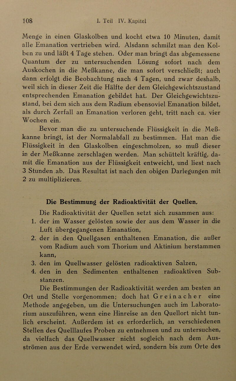 Menge in einen Glaskolben und kocht etwa 10 Minuten, damit alle Emanation vertrieben wird. Alsdann schmilzt man den Kol- ben zu und läßt 4 Tage stehen. Oder man bringt das abgemessene Quantum der zu untersuchenden Lösung sofort nach dem Auskochen in die Meßkanne, die man sofort verschließt; auch dann erfolgt die Beobachtung nach 4 Tagen, und zwar deshalb, weil sich in dieser Zeit die Hälfte der dem Gleichgewichtszustand entsprechenden Emanation gebildet hat. Der Gleichgewichtszu- stand, bei dem sich aus dem Radium ebensoviel Emanation bildet, als durch Zerfall an Emanation verloren geht, tritt nach ca. vier Wochen ein. Bevor man die zu untersuchende Flüssigkeit in die Meß- kanne bringt, ist der Normalabfall zu bestimmen. Hat man die Flüssigkeit in den Glaskolben eingeschmolzen, so muß dieser in der Meßkanne zerschlagen werden. Man schüttelt kräftig, da- mit die Emanation aus der Flüssigkeit entweicht, und liest nach 3 Stunden ab. Das Resultat ist nach den obigen Darlegungen mit 2 zu multiplizieren. Die Bestimmung der Radioaktivität der QueUen. Die Radioaktivität der Quellen setzt sich zusammen aus: 1. der im Wasser gelösten sowie der aus dem Wasser in die Luft übergegangenen Emanation, 2. der in den Quellgasen enthaltenen Emanation, die außer vom Radium auch vom Thorium und Aktinium herstammen kann, 3. den im Quellwasser gelösten radioaktiven Salzen, 4. den in den Sedimenten enthaltenen radioaktiven Sub- stanzen. Die Bestimmungen der Radioaktivität werden am besten an Ort und Stelle vorgenommen; doch hat Greinacher eine Methode angegeben, um die Untersuchungen auch im Laborato- rium aüszuführen, wenn eine Hinreise an den Quellort nicht tun- lich erscheint. Außerdem ist es erforderlich, an verschiedenen Stellen des Quelllaufes Proben zu entnehmen und zu untersuchen, da vielfach das Quellwasser nicht sogleich nach dem Aus- strömen aus der Erde verwendet wird, sondern bis zum Orte des