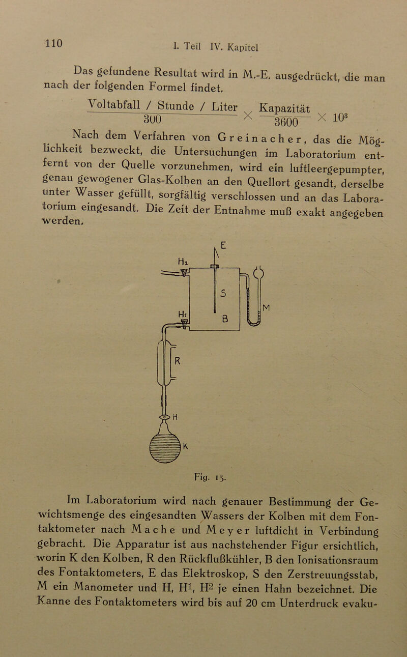 Das gefundene Resultat wird in M.-E, ausgedrückt, die man nach der folgenden Formel findet. Voltabfall / Stunde / Liter Kapazität 3UÖ X ' 3600 ^ Nach dem Verfahren von Gr ein ach er, das die Mög- lichkeit bezweckt, die Untersuchungen im Laboratorium ent- fernt von der Quelle vorzunehmen, wird ein luftleergepumpter, genau gewogener Glas-Kolben an den Quellort gesandt, derselbe unter Wasser gefüllt, sorgfältig verschlossen und an das Labora- torium eingesandt. Die Zeit der Entnahme muß exakt angegeben werden. Im Laboratorium wird nach genauer Bestimmung der Ge- wichtsmenge des eingesandten Wassers der Kolben mit dem Fon- taktometer nach Mache und Meyer luftdicht in Verbindung gebracht. Die Apparatur ist aus nachstehender Figur ersichtlich, worin K den Kolben, R den Rückflußkühler, B den lonisationsraum des Fontaktometers, E das Elektroskop, S den Zerstreuungsstab, M ein Manometer und H, Hl, H2 je einen Hahn bezeichnet. Die Kanne des Fontaktometers wird bis auf 20 cm Unterdrück evaku-