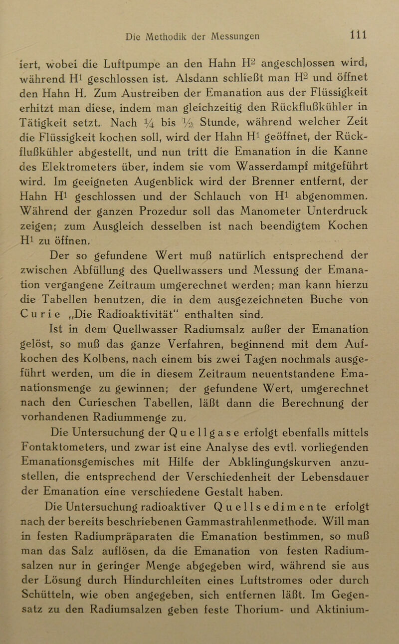 iert, wobei die Luftpumpe an den Hahn angeschlossen wird, während geschlossen ist. Alsdann schließt man und öffnet den Hahn H. Zum Austreiben der Emanation aus der Flüssigkeit erhitzt man diese, indem man gleichzeitig den Rückflußkühler in Tätigkeit setzt. Nach bis Ya Stunde, während welcher Zeit die Flüssigkeit kochen soll, wird der Hahn Ht geöffnet, der Rück- flußkühler abgestellt, und nun tritt die Emanation in die Kanne des Elektrometers über, indem sie vom Wasserdampf mitgeführt wird. Im geeigneten Augenblick wird der Brenner entfernt, der Hahn Ht geschlossen und der Schlauch von H^ abgenommen. Während der ganzen Prozedur soll das Manometer Unterdrück zeigen; zum Ausgleich desselben ist nach beendigtem Kochen Ht zu öffnen. Der so gefundene Wert muß natürlich entsprechend der zwischen Abfüllung des Quellwassers und Messung der Emana- tion vergangene Zeitraum umgerechnet werden; man kann hierzu die Tabellen benutzen, die in dem ausgezeichneten Buche von Curie ,,Die Radioaktivität“ enthalten sind. Ist in dem Quellwasser Radiumsalz außer der Emanation gelöst, so muß das ganze Verfahren, beginnend mit dem Auf- kochen des Kolbens, nach einem bis zwei Tagen nochmals ausge- führt werden, um die in diesem Zeitraum neuentstandene Ema- nationsmenge zu gewinnen; der gefundene Wert, umgerechnet nach den Curieschen Tabellen, läßt dann die Berechnung der vorhandenen Radiummenge zu. Die Untersuchung der Q u e 11 g a s e erfolgt ebenfalls mittels Fontaktometers, und zwar ist eine Analyse des evtl, vorliegenden Emanationsgemisches mit Hilfe der Abklingungskurven anzu- stellen, die entsprechend der Verschiedenheit der Lebensdauer der Emanation eine verschiedene Gestalt haben. Die Untersuchung radioaktiver Quellsedimente erfolgt nach der bereits beschriebenen Gammastrahlenmethode. Will man in festen Radiumpräparaten die Emanation bestimmen, so muß man das Salz auflösen, da die Emanation von festen Radium- salzen nur in geringer Menge abgegeben wird, während sie aus der Lösung durch Hindurchleiten eines Luftstromes oder durch Schütteln, wie oben angegeben, sich entfernen läßt. Im Gegen- satz zu den Radiumsalzen geben feste Thorium- und Aktinium-