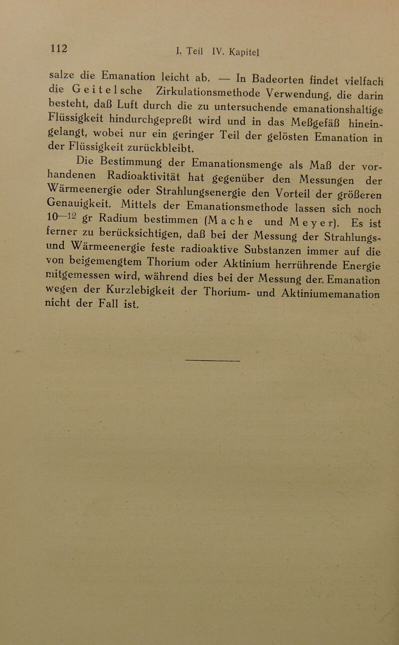 salze die Emanation leicht ab. — In Badeorten findet vielfach die G e i t e 1 sehe Zirkulationsmethode Verwendung, die darin besteht, daß Luft durch die zu untersuchende emanationshaltige Flüssigkeit hindurchgepreßt wird und in das Meßgefäß hinein- gelangt, wobei nur ein geringer Teil der gelösten Emanation in der Flüssigkeit zurückbleibt. Die Bestimmung der Emanationsmenge als Maß der vor- handenen Radioaktivität hat gegenüber den Messungen der Wärmeenergie oder Strahlungsenergie den Vorteil der größeren Genauigkeit. Mittels der Emanationsmethode lassen sich noch 10—12 gr Radium bestimmen (Mache und Meyer). Es ist ferner zu berücksichtigen, daß bei der Messung der Strahlungs- und Wärmeenergie feste radioaktive Substanzen immer auf die von beigemengtem Thorium oder Aktinium herrührende Energie mitgemessen wird, während dies bei der Messung der. Emanation wegen der Kurzlebigkeit der Thorium- und Aktiniumemanation nicht der Fall ist.