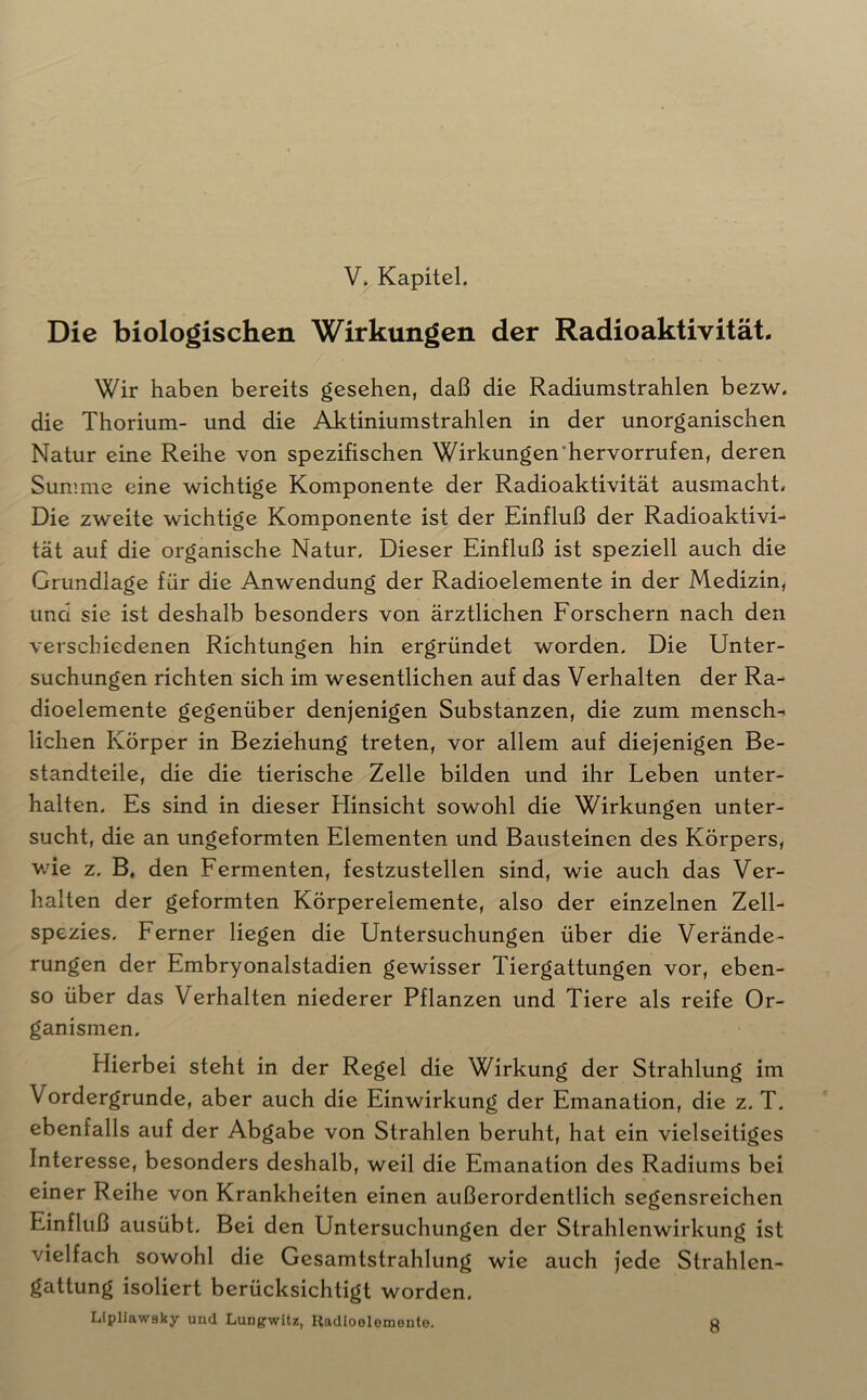 Die biologischen Wirkungen der Radioaktivität. Wir haben bereits gesehen, daß die Radiumstrahlen bezw. die Thorium- und die Aktiniumstrahlen in der unorganischen Natur eine Reihe von spezifischen Wirkungen’hervorrufen, deren Summe eine wichtige Komponente der Radioaktivität ausmacht» Die zweite wichtige Komponente ist der Einfluß der Radioaktivi- tät auf die organische Natur, Dieser Einfluß ist speziell auch die Grundlage für die Anwendung der Radioelemente in der Medizin, und sie ist deshalb besonders von ärztlichen Forschern nach den verschiedenen Richtungen hin ergründet worden. Die Unter- suchungen richten sich im wesentlichen auf das Verhalten der Ra- dioelemente gegenüber denjenigen Substanzen, die zum mensch-i liehen Körper in Beziehung treten, vor allem auf diejenigen Be- standteile, die die tierische Zelle bilden und ihr Leben unter- halten. Es sind in dieser Hinsicht sowohl die Wirkungen unter- sucht, die an ungeformten Elementen und Bausteinen des Körpers, wie z. B, den Fermenten, festzustellen sind, wie auch das Ver- halten der geformten Körperelemente, also der einzelnen Zell- spezies. Ferner liegen die Untersuchungen über die Verände- rungen der Embryonalstadien gewisser Tiergattungen vor, eben- so über das Verhalten niederer Pflanzen und Tiere als reife Or- ganismen. Hierbei steht in der Regel die Wirkung der Strahlung im Vordergründe, aber auch die Einwirkung der Emanation, die z. T, ebenfalls auf der Abgabe von Strahlen beruht, hat ein vielseitiges Interesse, besonders deshalb, weil die Emanation des Radiums bei einer Reihe von Krankheiten einen außerordentlich segensreichen Einfluß ausübt. Bei den Untersuchungen der Strahlenwirkung ist vielfach sowohl die Gesamtstrahlung wie auch jede Strahlen- gattung isoliert berücksichtigt worden. Lipllawsky und Lungwitz, Radloolomonte. Q