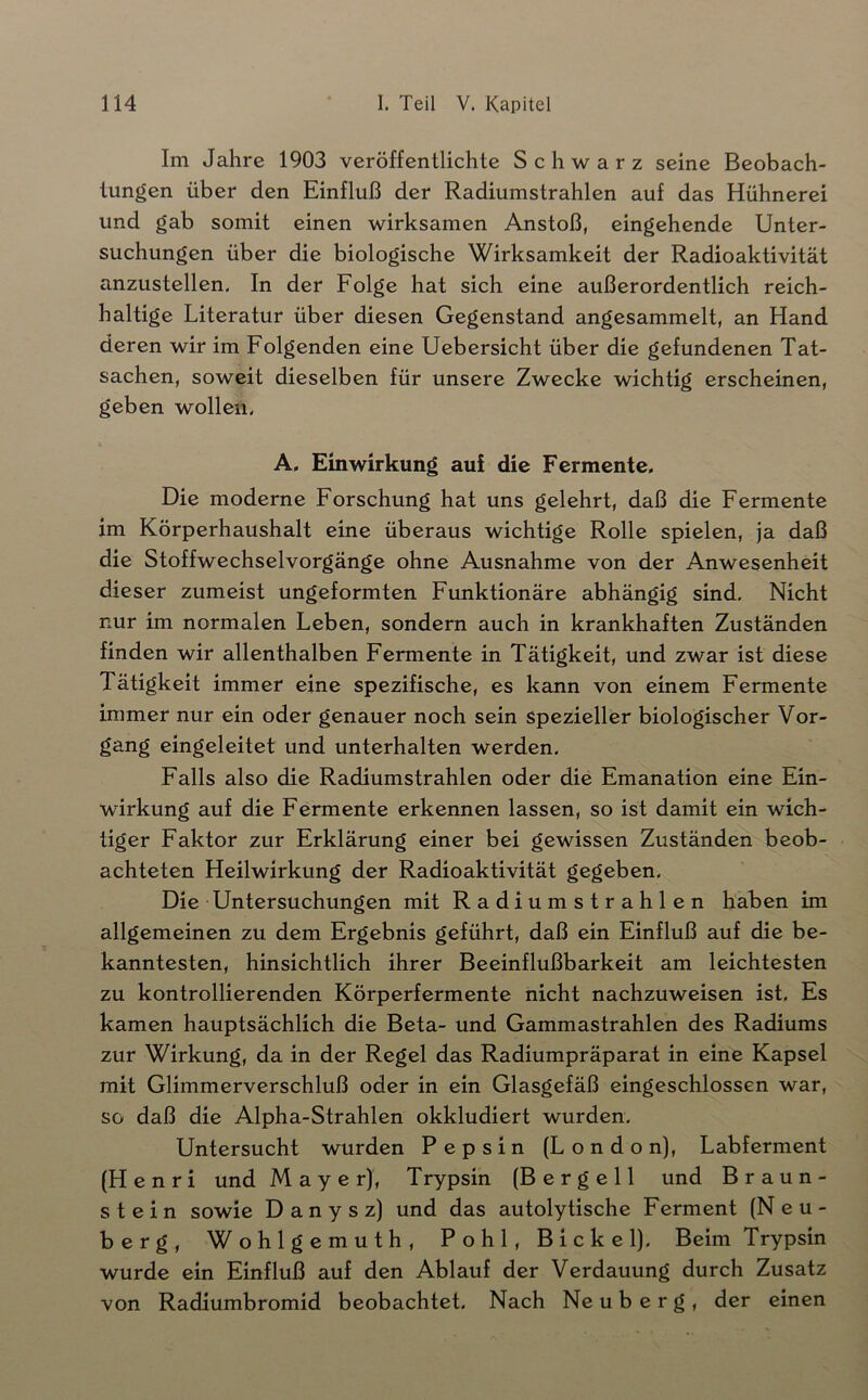 Im Jahre 1903 veröffentlichte Schwarz seine Beobach- tungen über den Einfluß der Radiumstrahlen auf das Hühnerei und gab somit einen wirksamen Anstoß, eingehende Unter- suchungen über die biologische Wirksamkeit der Radioaktivität anzustellen. In der Folge hat sich eine außerordentlich reich- haltige Literatur über diesen Gegenstand angesammelt, an Hand deren wir im Folgenden eine Uebersicht über die gefundenen Tat- sachen, soweit dieselben für unsere Zwecke wichtig erscheinen, geben wollen, A, Einwirkung auf die Fermente. Die moderne Forschung hat uns gelehrt, daß die Fermente im Körperhaushalt eine überaus wichtige Rolle spielen, ja daß die Stoffwechselvorgänge ohne Ausnahme von der Anwesenheit dieser zumeist ungeformten Funktionäre abhängig sind. Nicht nur im normalen Leben, sondern auch in krankhaften Zuständen finden wir allenthalben Fermente in Tätigkeit, und zwar ist diese Tätigkeit immer eine spezifische, es kann von einem Fermente immer nur ein oder genauer noch sein spezieller biologischer Vor- gang eingeleitet und unterhalten werden. Falls also die Radiumstrahlen oder die Emanation eine Ein- wirkung auf die Fermente erkennen lassen, so ist damit ein wich- tiger Faktor zur Erklärung einer bei gewissen Zuständen beob- achteten Heilwirkung der Radioaktivität gegeben. Die Untersuchungen mit Radiumstrahlen haben im allgemeinen zu dem Ergebnis geführt, daß ein Einfluß auf die be- kanntesten, hinsichtlich ihrer Beeinflußbarkeit am leichtesten zu kontrollierenden Körperfermente nicht nachzuweisen ist. Es kamen hauptsächlich die Beta- und Gammastrahlen des Radiums zur Wirkung, da in der Regel das Radiumpräparat in eine Kapsel mit Glimmerverschluß oder in ein Glasgefäß eingeschlossen war, so daß die Alpha-Strahlen okkludiert wurden. Untersucht wurden Pepsin (London), Labferment (Henri und Mayer), Trypsin (B e r g e 11 und Braun- stein sowie Danysz) und das autolytische Ferment (N e u- berg, Wohlgemuth, Pohl, Bickel). Beim Trypsin wurde ein Einfluß auf den Ablauf der Verdauung durch Zusatz von Radiumbromid beobachtet. Nach Ne u b e r g , der einen