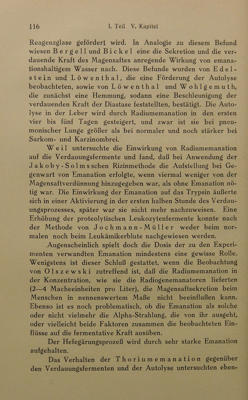 Reagenzglase gefördert wird. In Analogie zu diesem Befund wiesen B e r g e 11 und Bickel eine die Sekretion und die ver- dauende Kraft des Magensaftes anregende Wirkung von emana- tionshaltigem Wasser nach. Diese Befunde wurden von Edel- stein und Löwenthal, die eine Förderung der Autolyse beobachteten, sowie von Löwenthal und W ohlgemuth, die zunächst eine Hemmung, sodann eine Beschleunigung der verdauenden Kraft der Diastase feststellten, bestätigt. Die Auto- lyse in der Leber wird durch Radiumemanation in den ersten vier bis fünf Tagen gesteigert, und zwar ist sie bei pneu- monischer Lunge größer als bei normaler und noch stärker bei Sarkom- und Karzinombrei, Weil untersuchte die Einwirkung von Radiumemanation auf die Verdauungsfermente und fand, daß bei Anwendung der Jakoby-Solms sehen Rizinmethode die Aufstellung bei Ge- genwart von Emanation erfolgte, wenn viermal weniger von der Magensaftverdünnung hinzugegeben war, als ohne Emanation nö- tig war. Die Einwirkung der Emanation auf das Trypsin äußerte sich in einer Aktivierung in der ersten halben Stunde des Verdau- ungsprozesses, später war sie nicht mehr nachzuweisen. Eine Erhöhung der proteolytischen Leukozytenfermente konnte nach der Methode von Jochmann-Müller weder beim nor- malen noch beim Leukämikerblute nachgewiesen werden. Augenscheinlich spielt doch die Dosis der zu den Experi- menten verwandten Emanation mindestens eine gewisse Rolle. Wenigstens ist dieser Schluß gestattet, wenn die Beobachtung von Olszewski zutreffend ist, daß die Radiumemanation in der Konzentration, wie sie die Radiogenemanatoren lieferten (2—4 Macheeinheiten pro Liter), die Magensaftsekretion beim Menschen in nennenswertem Maße nicht beeinflußen kann. Ebenso ist es noch problematisch, ob die Emanation als solche oder nicht vielmehr die Alpha-Strahlung, die von ihr ausgeht, oder vielleicht beide Faktoren zusammen die beobachteten Ein- flüsse auf die fermentative Kraft ausüben. Der Hefegärungsprozeß wird durch sehr starke Emanation aufgehalten. Das Verhalten der Thoriumemanation gegenüber den Verdauungsfermenten und der Autolyse untersuchten eben-
