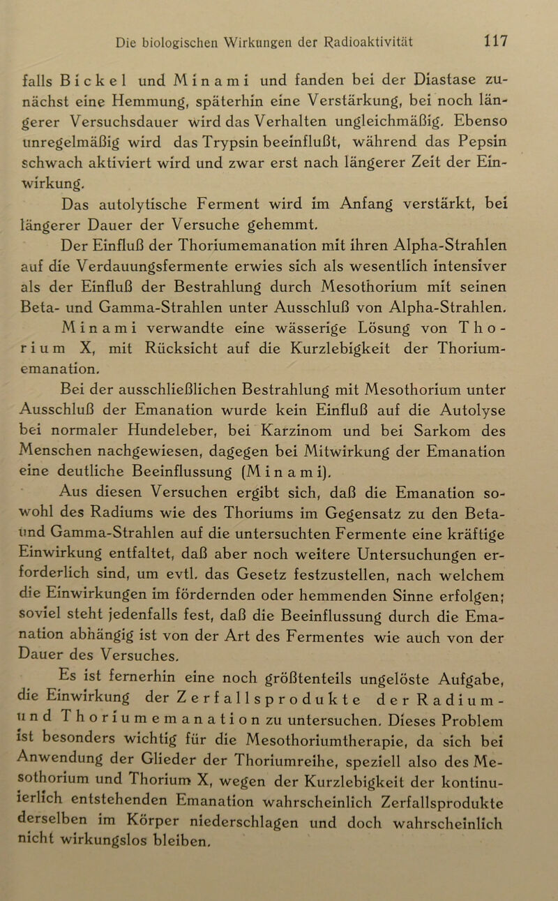 falls Bickel und M 1 n a m i und fanden bei der Diastase zu- nächst eine Hemmung, späterhin eine Verstärkung, bei noch län- gerer Versuchsdauer wird das Verhalten ungleichmäßig. Ebenso unregelmäßig wird das Trypsin beeinflußt, während das Pepsin schwach aktiviert wird und zwar erst nach längerer Zeit der Ein- wirkung. Das autolytische Ferment wird im Anfang verstärkt, bei längerer Dauer der Versuche gehemmt. Der Einfluß der Thoriumemanation mit ihren Alpha-Strahlen auf die Verdauungsfermente erwies sich als wesentlich intensiver als der Einfluß der Bestrahlung durch Mesothorium mit seinen Beta- und Gamma-Strahlen unter Ausschluß von Alpha-Strahlen. M i n a m i verwandte eine wässerige Lösung von Tho- rium X, mit Rücksicht auf die Kurzlebigkeit der Thorium- emanation. Bei der ausschließlichen Bestrahlung mit Mesothorium unter Ausschluß der Emanation wurde kein Einfluß auf die Autolyse bei normaler Hundeleber, bei Karzinom und bei Sarkom des Menschen nachgewiesen, dagegen bei Mitwirkung der Emanation eine deutliche Beeinflussung (Min am i). Aus diesen Versuchen ergibt sich, daß die Emanation so- wohl des Radiums wie des Thoriums im Gegensatz zu den Beta- und Gamma-Strahlen auf die untersuchten Fermente eine kräftige Einwirkung entfaltet, daß aber noch weitere Untersuchungen er- forderlich sind, um evtl, das Gesetz festzustellen, nach welchem die Einwirkungen im fördernden oder hemmenden Sinne erfolgen; soviel steht jedenfalls fest, daß die Beeinflussung durch die Ema- nation abnängig ist von der Art des Fermentes wie auch von der Dauer des Versuches. Es ist fernerhin eine noch größtenteils ungelöste Aufgabe, die Einwirkung der Zerfallsprodukte derRadium- und Thoriumemanationzu untersuchen. Dieses Problem ist besonders wichtig für die Mesothoriumtherapie, da sich bei Anwendung der Glieder der Thoriumreihe, speziell also des Me- sothorium und Thorium X, wegen der Kurzlebigkeit der kontinu- ierlich entstehenden Emanation wahrscheinlich Zerfallsprodukte derselben im Körper niederschlagen und doch wahrscheinlich nicht wirkungslos bleiben.