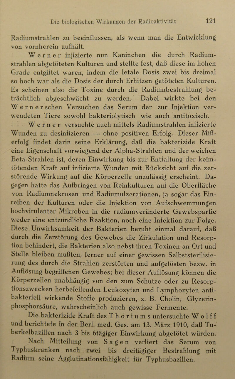 Racliiimstrahlen zu beeinflussen, als wenn man die Entwicklung von vornherein aufhält, Werner injizierte nun Kaninchen die durch Radium- strahlen abgetöteten Kulturen und stellte fest, daß diese im hohen Grade entgiftet waren, indem die letale Dosis zwei bis dreimal so hoch war als die Dosis der durch Erhitzen getöteten Kulturen, Es scheinen also die Toxine durch die Radiumbestrahlung be- trächtlich abgeschwächt zu werden. Dabei wirkte bei den We r n e r sehen Versuchen das Serum der zur Injektion ver- wendeten Tiere sowohl bakteriolytisch wie auch antitoxisch, Werner versuchte auch mittels Radiumstrahlen infizierte Wunden zu desinfizieren — ohne positiven Erfolg, Dieser Miß- erfolg findet darin seine Erklärung, daß die bakterizide Kraft eine Eigenschaft vorwiegend der Alpha-Strahlen und der weichen Beta-Strahlen ist, deren Einwirkung bis zur Entfaltung der keim- tötenden Kraft auf infizierte Wunden mit Rücksicht auf die zer- störende Wirkung auf die Körperzelle unzulässig erscheint. Da- gegen hatte das Aufbringen von Reinkulturen auf die Oberfläche von Radiumnekrosen und Radiumulzerationen, ja sogar das Ein- reiben der Kulturen oder die Injektion von Aufschwemmungen hochvirulenter Mikroben in die radiumveränderte Gewebspartie v.'^eder eine entzündliche Reaktion, noch eine Infektion zur Folge, Diese Unwirksamkeit der Bakterien beruht einmal darauf, daß durch die Zerstörung des Gewebes die Zirkulation und Resorp- tion behindert, die Bakterien also nebst ihren Toxinen an Ort und Stelle bleiben mußten, ferner auf einer gewissen Selbststerilisie- rung des durch die Strahlen zerstörten und aufgelösten bezw. in Auflösung begriffenen Gewebes; bei dieser Auflösung können die Körperzellen unabhängig von den zum Schutze oder zu Resorp- tionszwecken herbeieilenden Leukozyten und Lymphozyten anti- bakteriell wirkende Stoffe produzieren, z. B, Cholin, Glyzerin- phosphorsäure, wahrscheinlich auch gewisse Fermente, Die bakterizide Kraft des T h o r i ums untersuchte W o 1 f f und berichtete in der Berl, med. Ges, am 13, März 1910, daß Tu- berkelbazillen nach 3 bis btägiger Einwirkung abgetötet würden. Nach Mitteilung von Sagen verliert das Serum von Typhuskranken nach zwei bis dreitägiger Bestrahlung mit Radium seine Agglutinationsfähigkeit für Typhusbazillen,
