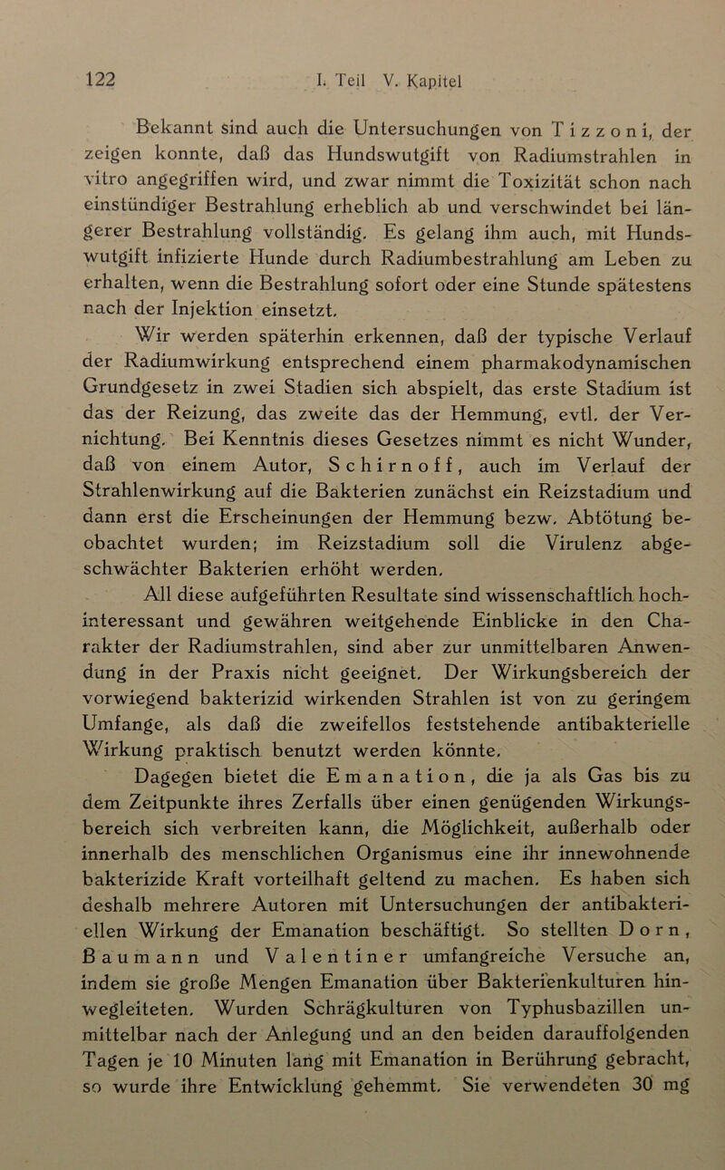 Bekannt sind auch die Untersuchungen von T i z z o n i, der zeigen konnte, daß das Hundswutgift von Radiumstrahlen in vitro angegriffen wird, und zwar nimmt die Toxizität schon nach einstündiger Bestrahlung erheblich ab und verschwindet bei län- gerer Bestrahlung vollständig. Es gelang ihm auch, mit Hunds- wutgift infizierte Hunde durch Radiumbestrahlung am Leben zu erhalten, wenn die Bestrahlung sofort oder eine Stunde spätestens nach der Injektion einsetzt. Wir werden späterhin erkennen, daß der typische Verlauf der Radiumwirkung entsprechend einem pharmakodynamischen Grundgesetz in zwei Stadien sich abspielt, das erste Stadium ist das der Reizung, das zweite das der Hemmung, evtl, der Ver- nichtung. ’ Bei Kenntnis dieses Gesetzes nimmt es nicht Wunder, daß von einem Autor, Schirnoff, auch im Verlauf der Strahlenwirkung auf die Bakterien zunächst ein Reizstadium und dann erst die Erscheinungen der Hemmung bezw. Abtötung be- obachtet wurden; im Reizstadium soll die Virulenz abge- schwächter Bakterien erhöht werden. All diese aufgeführten Resultate sind wissenschaftlich hoch- interessant und gewähren weitgehende Einblicke in den Cha- rakter der Radiumstrahlen, sind aber zur unmittelbaren Anwen- dung in der Praxis nicht geeignet. Der Wirkungsbereich der vorwiegend bakterizid wirkenden Strahlen ist von zu geringem Umfange, als daß die zweifellos feststehende antibakterielle Wirkung praktisch benutzt werden könnte. Dagegen bietet die Emanation, die ja als Gas bis zu dem Zeitpunkte ihres Zerfalls über einen genügenden Wirkungs- bereich sich verbreiten kann, die Möglichkeit, außerhalb oder innerhalb des menschlichen Organismus eine ihr innewohnende bakterizide Kraft vorteilhaft geltend zu machen. Es haben sich deshalb mehrere Autoren mit Untersuchungen der antibakteri- ellen Wirkung der Emanation beschäftigt. So stellten Dorn, Bau mann und Valentiner umfangreiche Versuche an, indem sie große Mengen Emanation über Bakterienkulturen hin- wegleiteten. Wurden Schrägkulturen von Typhusbazillen un- mittelbar nach der Anlegung und an den beiden darauffolgenden Tagen je 10 Minuten läng mit Emanation in Berührung gebracht, so wurde ihre Entwicklung gehemmt. Sie verwendeten 30 mg