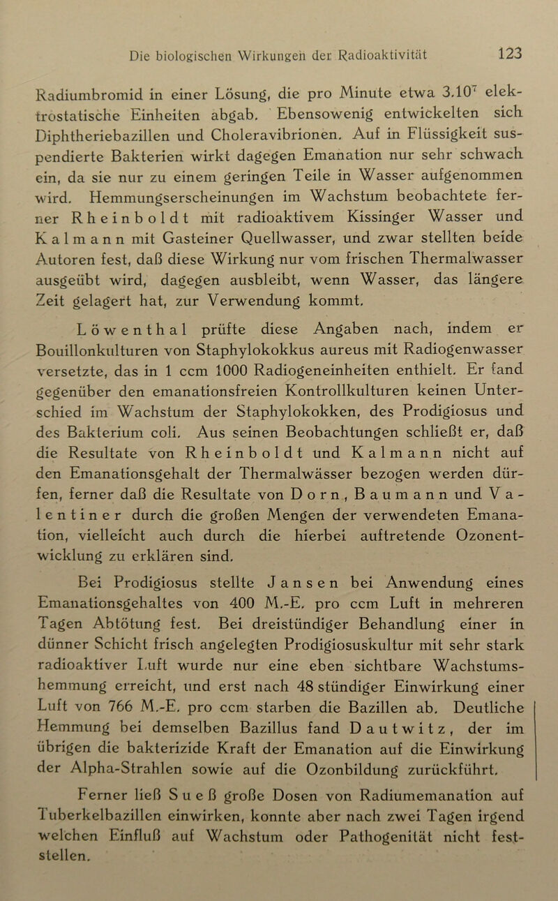 Radiumbromid in einer Lösung, die pro Minute etwa 3.10' elek- trostatische Einheiten abgab. Ebensowenig entwickelten sich Diphtheriebazillen und Choleravibrionen. Auf in Flüssigkeit sus- pendierte Bakterien wirkt dagegen Emanation nur sehr schwach ein, da sie nur zu einem geringen Teile in Wasser aufgenommen wird. Hemmungserscheinungen im Wachstum beobachtete fer- ner Rheinboldt mit radioaktivem Kissinger Wasser und K a 1 m a n n mit Gasteiner Quellwasser, und zwar stellten beide Autoren fest, daß diese Wirkung nur vom frischen Thermalwasser ausgeübt wird, dagegen ausbleibt, wenn Wasser, das längere Zeit gelagert hat, zur Verwendung kommt. Löwenthal prüfte diese Angaben nach, indem er Bouillonkulturen von Staphylokokkus aureus mit Radiogenwasser versetzte, das in 1 ccm 1000 Radiogeneinheiten enthielt. Er fand gegenüber den emanationsfreien Kontrollkulturen keinen Unter- schied im Wachstum der Staphylokokken, des Prodigiosus und des Bakterium coli. Aus seinen Beobachtungen schließt er, daß die Resultate von Rheinboldt und Kalmann nicht auf den Emanationsgehalt der Thermalwässer bezogen werden dür- fen, ferner daß die Resultate von Dorn, Baumann und V a - lentiner durch die großen Mengen der verwendeten Emana- tion, vielleicht auch durch die hierbei auftretende Ozonent- wicklung zu erklären sind. Bei Prodigiosus stellte Jansen bei Anwendung eines Emanationsgehaltes von 400 M.-E. pro ccm Luft in mehreren Tagen Abtötung fest. Bei dreistündiger Behandlung einer in dünner Schicht frisch angelegten Prodigiosuskultur mit sehr stark radioaktiver Luft wurde nur eine eben sichtbare Wachstums- hemmung erreicht, und erst nach 48 stündiger Einwirkung einer Luft von 766 M.-E. pro ccm starben die Bazillen ab. Deutliche Hemmung bei demselben Bazillus fand Dautwitz, der im übrigen die bakterizide Kraft der Emanation auf die Einwirkung der Alpha-Strahlen sowie auf die Ozonbildung zurückführt. Ferner ließ Stieß große Dosen von Radiumemanation auf 1 uberkelbazillen einwirken, konnte aber nach zwei Tagen irgend welchen Einfluß auf Wachstum oder Pathogenität nicht fest- stellen.