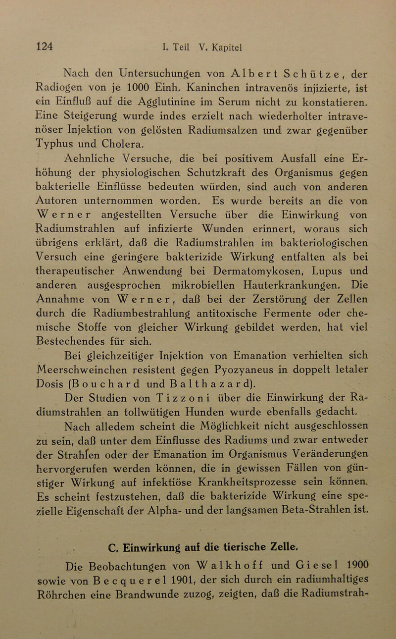 Nach den Untersuchungen von Albert Schütze, der Radiogen von je 1000 Einh. Kaninchen intravenös injizierte, ist ein Einfluß auf die Agglutinine im Serum nicht zu konstatieren. Eine Steigerung wurde indes erzielt nach wiederholter intrave- nöser Injektion von gelosten Radiumsalzen und zwar gegenüber Typhus und Cholera. Aehnliche Versuche, die bei positivem Ausfall eine Er- höhung der physiologischen Schutzkraft des Organismus gegen bakterielle Einflüsse bedeuten würden, sind auch von anderen Autoren unternommen worden. Es wurde bereits an die von We rner angestellten Versuche über die Einwirkung von Radiumstrahlen auf infizierte Wunden erinnert, woraus sich übrigens erklärt, daß die Radiumstrahlen im bakteriologischen Versuch eine geringere bakterizide Wirkung entfalten als bei therapeutischer Anwendung bei Dermatomykosen, Lupus und anderen ausgesprochen mikrobiellen Hauterkrankungen, Die Annahme von Werner, daß bei der Zerstörung der Zellen durch die Radiumbestrahlung antitoxische Fermente oder che- mische Stoffe von gleicher Wirkung gebildet werden, hat viel Bestechendes für sich. Bei gleichzeitiger Injektion von Emanation verhielten sich Meerschweinchen resistent gegen Pyozyaneus in doppelt letaler Dosis (Bouchard und Balthazard). Der Studien von T i z z o n i über die Einwirkung der Ra- diumstrahlen an tollwütigen Hunden wurde ebenfalls gedacht. Nach alledem scheint die Möglichkeit nicht ausgeschlossen zu sein, daß unter dem Einflüsse des Radiums und zwar entweder der Strahfen oder der Emanation im Organismus Veränderungen hervorgerufen werden können, die in gewissen Fällen von gün- stiger Wirkung auf infektiöse Krankheitsprozesse sein können. Es scheint festzustehen, daß die bakterizide Wirkung eine spe- zielle Eigenschaft der Alpha- und der langsamen Beta-Strahlen ist. C, Einwirkung auf die tierische Zelle. Die Beobachtungen von Walkhoff und Giesel 1900 sowie von Becquerel 1901, der sich durch ein radiumhaltiges Röhrchen eine Brandwunde zuzog, zeigten, daß die Radiumstrah-