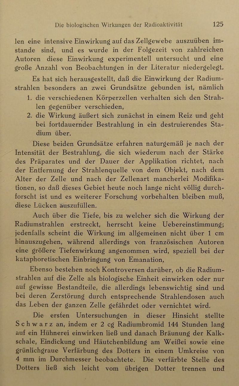 len eine intensive Einwirkung auf das Zellgewebe auszuüben im- stande sind, und es wurde in der Folgezeit von zahlreichen Autoren diese Einwirkung experimentell untersucht und eine große Anzahl von Beobachtungen in der Literatur niedergelegt. Es hat sich herausgestellt, daß die Einwirkung der Radium- strahlen besonders an zwei Grundsätze gebunden ist, nämlich 1. die verschiedenen Körperzellen verhalten sich den Strah- len gegenüber verschieden, 2, die Wirkung äußert sich zunächst in einem Reiz und geht bei fortdauernder Bestrahlung in ein destruierendes Sta- dium über. Diese beiden Grundsätze erfahren naturgemäß je nach der Intensität der Bestrahlung, die sich wiederum nach der Stärke des Präparates und der Dauer der Applikation richtet, nach der Entfernung der Strahlenquelle von dem Objekt, nach dem Alter der Zelle und nach der Zellenart mancherlei Modifika- tionen, so daß dieses Gebiet heute noch lange nicht völlig durch- forscht ist und es weiterer Forschung Vorbehalten bleiben muß, diese Lücken auszufüllen. Auch über die Tiefe, bis zu welcher sich die Wirkung der Radiumstrahlen erstreckt, herrscht keine Uebereinstimmung; jedenfalls scheint die Wirkung im allgemeinen nicht über 1 cm hinauszugehen, während allerdings von französischen Autoren eine größere Tiefenwirkung angenommen wird, speziell bei der kataphoretischen Einbringung von Emanation, Ebenso bestehen noch Kontroversen darüber, ob die Radium- strahlen auf die Zelle als biologische Einheit einwirken oder nur auf gewisse Bestandteile, die allerdings lebenswichtig sind und bei deren Zerstörung durch entsprechende Strahlendosen auch das Leben der ganzen Zelle gefährdet oder vernichtet wird. Die ersten Untersuchungen in dieser Hinsicht stellte Schwarz an, indem er 2 cg Radiumbromid 144 Stunden lang auf ein Hühnerei einwirken ließ und danach Bräunung der Kalk- schale, Eindickung und Häutchenbildung am Weißei sowie eine grünlichgraue Verfärbung des Dotters in einem Umkreise von 4 mm im Durchmesser beobachtete. Die verfärbte Stelle des Dotters ließ sich leicht vom übrigen Dotter trennen und