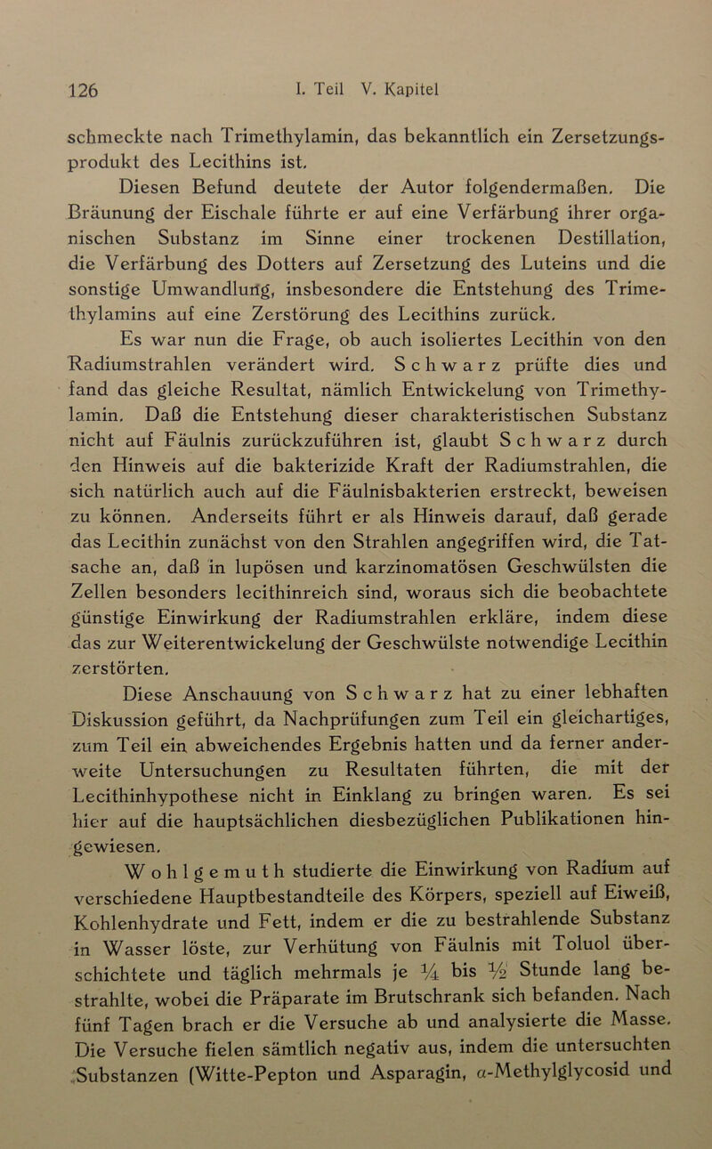schmeckte nach Trimethylamin, das bekanntlich ein Zersetzungs- produkt des Lecithins ist. Diesen Befund deutete der Autor folgendermaßen. Die Bräunung der Eischale führte er auf eine Verfärbung ihrer orga- nischen Substanz im Sinne einer trockenen Destillation, die Verfärbung des Dotters auf Zersetzung des Luteins und die sonstige Lfmwandluilg, insbesondere die Entstehung des Trime- thylamins auf eine Zerstörung des Lecithins zurück. Es war nun die Frage, ob auch isoliertes Lecithin von den Radiumstrahlen verändert wird. Schwarz prüfte dies und fand das gleiche Resultat, nämlich Entwickelung von Trimethy- lamin. Daß die Entstehung dieser charakteristischen Substanz nicht auf Fäulnis zurückzuführen ist, glaubt Schwarz durch den Hinweis auf die bakterizide Kraft der Radiumstrahlen, die sich natürlich auch auf die Fäulnisbakterien erstreckt, beweisen zu können. Anderseits führt er als Hinweis darauf, daß gerade das Lecithin zunächst von den Strahlen angegriffen wird, die Tat- sache an, daß in lupösen und karzinomatösen Geschwülsten die Zellen besonders lecithinreich sind, woraus sich die beobachtete günstige Einwirkung der Radiumstrahlen erkläre, indem diese das zur Weiterentwickelung der Geschwülste notwendige Lecithin zerstörten. Diese Anschauung von Schwarz hat zu einer lebhaften Diskussion geführt, da Nachprüfungen zum Teil ein gleichartiges, zum Teil ein abweichendes Ergebnis hatten und da ferner ander- weite Untersuchungen zu Resultaten führten, die mit der Lecithinhypothese nicht in Einklang zu bringen waren. Es sei hier auf die hauptsächlichen diesbezüglichen Publikationen hin- gewiesen. Wohlgemuth studierte die Einwirkung von Radium auf verschiedene Hauptbestandteile des Körpers, speziell auf Eiweiß, Kohlenhydrate und Fett, indem er die zu bestrahlende Substanz in Wasser löste, zur Verhütung von Fäulnis mit Toluol über- schichtete und täglich mehrmals je 1/4 bis Vo Stunde lang be- strahlte, wobei die Präparate im Brutschrank sich befanden. Nach fünf Tagen brach er die Versuche ab und analysierte die Masse, Die Versuche fielen sämtlich negativ aus, indem die untersuchten .Substanzen (Witte-Pepton und Asparagin, a-Methylglycosid und