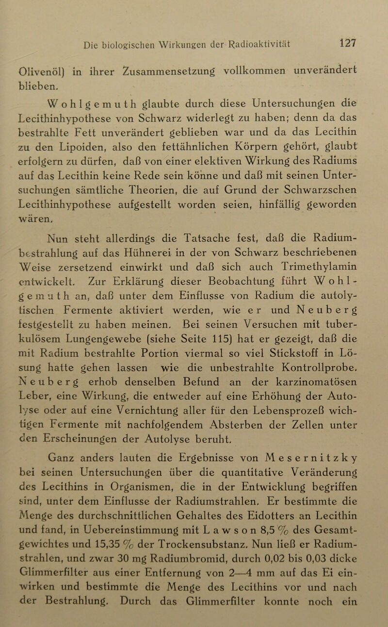 Olivenöl) in ihrer Zusammensetzung vollkommen unverändert blieben. Wohlgemuth glaubte durch diese Untersuchungen die Lecithinhypothese von Schwarz widerlegt zu haben; denn da das bestrahlte Fett unverändert geblieben war und da das Lecithin zu den Lipoiden, also den fettähnlichen Körpern gehört, glaubt erfolgern zu dürfen, daß von einer elektiven Wirkung des Radiums auf das Lecithin keine Rede sein könne und daß mit seinen Unter- suchungen sämtliche Theorien, die auf Grund der Schwarzschen Lecithinhypothese aufgestellt worden seien, hinfällig geworden wären. Nun steht allerdings die Tatsache fest, daß die Radium- bestrahlung auf das Hühnerei in der von Schwarz beschriebenen Weise zersetzend einwirkt und daß sich auch Trimethylamin entwickelt. Zur Erklärung dieser Beobachtung führt Wohl- gemuth an, daß unter dem Einflüsse von Radium die autoly- tischen Fermente aktiviert werden, wie er und Neuberg festgestellt zu haben meinen. Bei seinen Versuchen mit tuber- kulösem Lungengewebe (siehe Seite 115) hat er gezeigt, daß die mit Radium bestrahlte Portion viermal so viel Stickstoff in Lö- sung hatte gehen lassen wie die unbestrahlte Kontrollprobe. N e u b e r g erhob denselben Befund an der karzinomatösen Leber, eine Wirkung, die entweder auf eine Erhöhung der Auto- lyse oder auf eine Vernichtung aller für den Lebensprozeß wich- tigen Fermente mit nachfolgendem Absterben der Zellen unter den Erscheinungen der Autolyse beruht. Ganz anders lauten die Ergebnisse von Mesernitzky bei seinen Untersuchungen über die quantitative Veränderung des Lecithins in Organismen, die in der Entwicklung begriffen sind, unter dem Einflüsse der Radiumstrahlen. Er bestimmte die Menge des durchschnittlichen Gehaltes des Eidotters an Lecithin und fand, in Uebereinstimmung mit L a w s o n 8,5 '% des Gesamt- gewichtes und 15,35 % der Trockensubstanz. Nun ließ er Radium- strahlen, und zwar 30 mg Radiumbromid, durch 0,02 bis 0,03 dicke Glimmerfilter aus einer Entfernung von 2—4 mm auf das Ei ein- wirken und bestimmte die Menge des Lecithins vor und nach der Bestrahlung. Durch das Glimmerfilter konnte noch ein