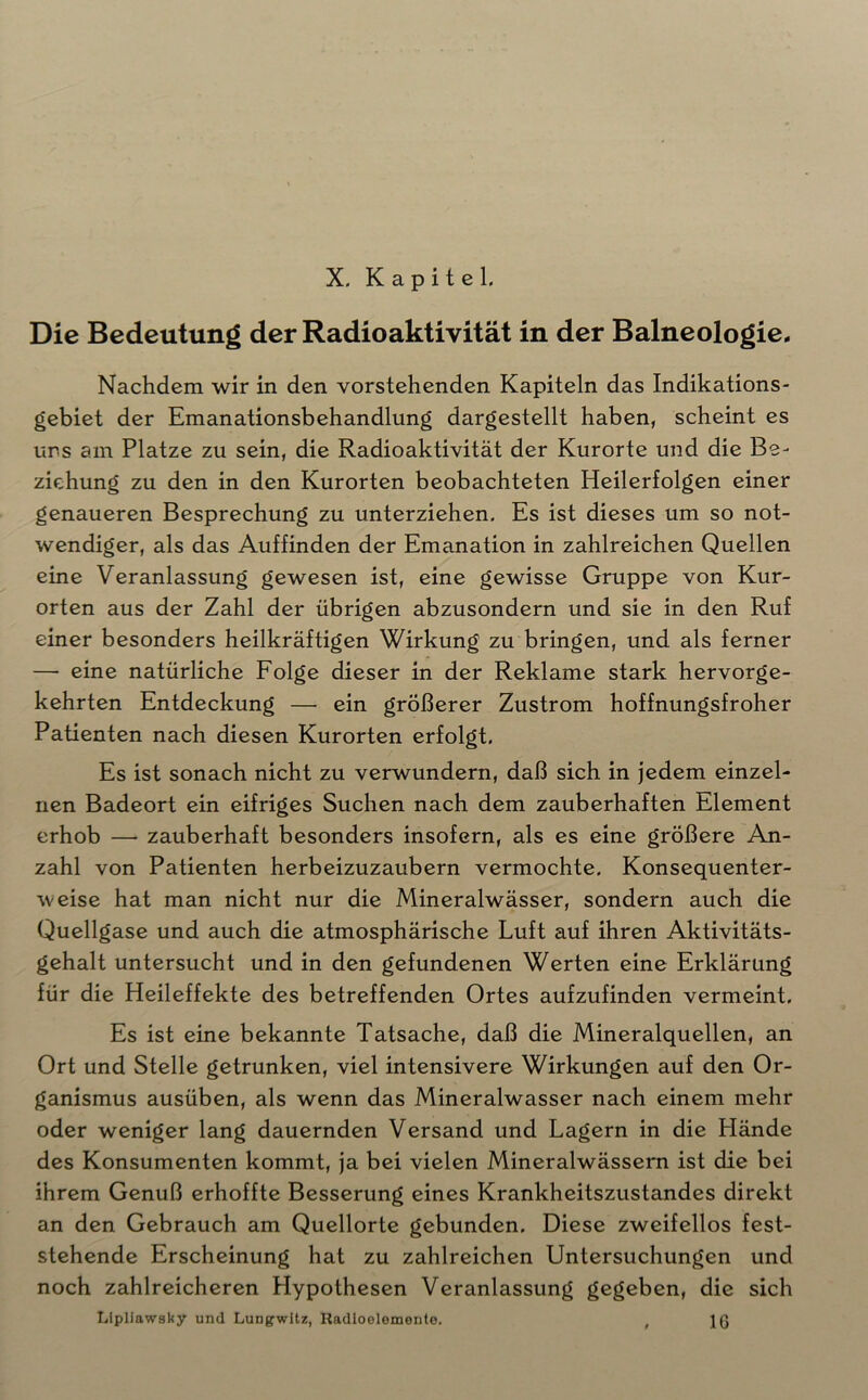 Die Bedeutung der Radioaktivität in der Balneologie. Nachdem wir in den vorstehenden Kapiteln das Indikations- gebiet der Emanationsbehandlung dargestellt haben, scheint es uns am Platze zu sein, die Radioaktivität der Kurorte und die Be- ziehung zu den in den Kurorten beobachteten Heilerfolgen einer genaueren Besprechung zu unterziehen. Es ist dieses um so not- wendiger, als das Auffinden der Emanation in zahlreichen Quellen eine Veranlassung gewesen ist, eine gewisse Gruppe von Kur- orten aus der Zahl der übrigen abzusondern und sie in den Ruf einer besonders heilkräftigen Wirkung zu bringen, und als ferner — eine natürliche Folge dieser in der Reklame stark hervorge- kehrten Entdeckung — ein größerer Zustrom hoffnungsfroher Patienten nach diesen Kurorten erfolgt. Es ist sonach nicht zu verwundern, daß sich in jedem einzel- nen Badeort ein eifriges Suchen nach dem zauberhaften Element erhob — zauberhaft besonders insofern, als es eine größere An- zahl von Patienten herbeizuzaubern vermochte. Konsequenter- weise hat man nicht nur die Mineralwässer, sondern auch die Quellgase und auch die atmosphärische Luft auf ihren Aktivitäts- gehalt untersucht und in den gefundenen Werten eine Erklärung für die Heileffekte des betreffenden Ortes aufzufinden vermeint. Es ist eine bekannte Tatsache, daß die Mineralquellen, an Ort und Stelle getrunken, viel intensivere Wirkungen auf den Or- ganismus ausüben, als wenn das Mineralwasser nach einem mehr oder weniger lang dauernden Versand und Lagern in die Hände des Konsumenten kommt, ja bei vielen Mineralwässern ist die bei ihrem Genuß erhoffte Besserung eines Krankheitszustandes direkt an den Gebrauch am Quellorte gebunden. Diese zweifellos fest- stehende Erscheinung hat zu zahlreichen Untersuchungen und noch zahlreicheren Hypothesen Veranlassung gegeben, die sich Llpliawaky und Lungwitz, Radioelemente. , IQ