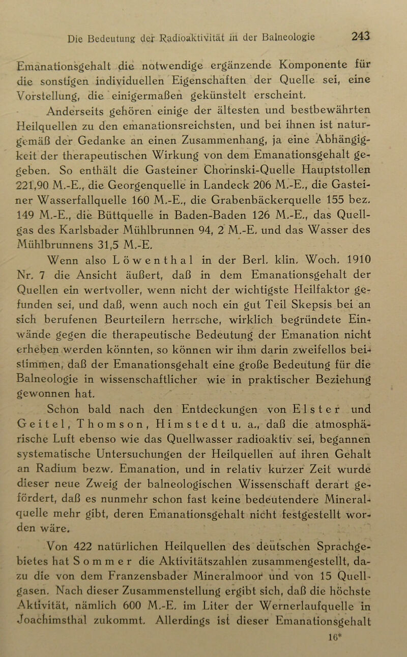 Emanationsgehalt die notwendige ergänzende Komponente für die sonstigen individuellen Eigenschaften der Quelle sei, eine Vorstellung, die einigermaßen gekünstelt erscheint. Anderseits gehören einige der ältesten und bestbewährten Heilquellen zu den emanationsreichsten, und bei ihnen ist natur- gemäß der Gedanke an einen Zusammenhang, ja eine Abhängig- keit der therapeutischen Wirkung von dem Emanationsgehalt ge- geben, So enthält die Gasteiner Chorinski-Quelle Hauptstollen 221,90 M.-E., die Georgenquelle in Landeck 206 M.-E,, die Gastei- ner Wasserfallquelle 160 M.-E., die Grabenbäckerquelle 155 bez. 149 M.-E,, die Büttquelle in Baden-Baden 126 M.-E., das Quell- gas des Karlsbader Mühlbrunnen 94, 2 M.-E. und das Wasser des Mühlbrunnens 31,5 M.-E, Wenn also Löwenthal in der Berl. klin. Woch. 1910 Nr. 7 die Ansicht äußert, daß in dem Emanationsgehalt der Quellen ein wertvoller, wenn nicht der wichtigste Heilfaktor ge- funden sei, und daß, wenn auch noch ein gut Teil Skepsis bei an sich berufenen Beurteilern herrsche, wirklich begründete Ein-r wände gegen die therapeutische Bedeutung der Emanation nicht erheben werden könnten, so können wir ihm darin zweifellos bei-* stimmen, daß der Emanationsgehalt eine große Bedeutung für die Balneologie in wissenschaftlicher wie in praktischer Beziehung gewonnen hat. Schon bald nach den Entdeckungen von Elster und Geitel, Thomson, Himstedt u, a., daß die atmosphä- rische Luft ebenso wie das Quellwasser radioaktiv sei, begannen systematische Untersuchungen der Heilquellen auf ihren Gehalt an Radium bezw, Emanation, und in relativ kurzer Zeit wurde dieser neue Zweig der balneologischen Wissenschaft derart ge- fördert, daß es nunmehr schon fast keine bedeutendere Mineral- quelle mehr gibt, deren Emanationsgehalt nicht festgestellt wor- den wäre. Von 422 natürlichen Heilquellen des deutschen Sprachge- bietes hat Sommer die Aktivitätszahlen zusammengestellt, da- zu die von dem Franzensbader Mincralmoor und von 15 Quell- gasen. Nach dieser Zusammenstellung ergibt sich, daß die höchste Aktivität, nämlich 600 M.-E, im Liter der Wernerlaufquelle in Joachimsthal zukommt. Allerdings ist dieser Emanationsgehalt 16*