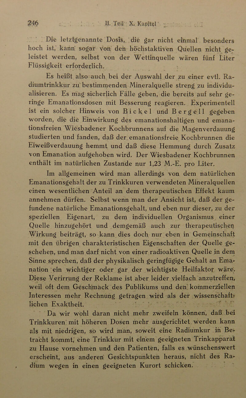 Die letztgenannte Dosis, die gar nicht einmal besonders hoch ist, kann sogar von den höchstaktiven Quellen nicht ge- leistet werden, selbst von der Wettinquelle wären fünf Liter Flüssigkeit erforderlich. Es heißt also auch bei der Auswahl der zu einer evtl, Ra- diumtrinkkur zu bestimnxenden Mineralquelle streng zu individu- alisieren, Es mag sicherlich Fälle geben, die bereits auf sehr ge- ringe Emanationsdosen mit Besserung reagieren. Experimentell ist ein solcher Hinweis von B. i c k e 1 und B e r g e 11 gegeben worden, die die Einwirkung des emanationshaltigen und emana- tionsfreien Wiesbadener Kochbrunnens auf die Magenverdauung studierten und fanden, daß der, emanationsfreie Kochbrunnen die Eiweiß Verdauung hemmt und daß diese Hemmung durch Zusatz von Emanation aufgehoben wird. Der Wiesbadener Kochbrunnen enthält im natürlichen Zustande nur 1,23 M,-E, pro Liter, Im allgemeinen wird man allerdings von dem natürlichen Emanationsgehalt der zu Trinkkuren verwendeten Mineralquellen einen wesentlichen Anteil an dem therapeutischen Effekt kaum annehmen dürfen. Selbst wenn man der Ansicht ist, daß der ge- fundene natürliche Emanationsgehalt, und eben nur dieser, zu der speziellen Eigenart, zu dein individuellen Organismus einer Quelle hinzugehört und _demgemäß auch zur therapeutischen Wirkung beiträgt, so kann dies doch nur eben in Gemeinschaft mit den übrigen charakteristischen Eigenschaften der Quelle ge- schehen, und man darf nicht von einer radioaktiven Quelle in dem Sinne sprechen, daß der physikalisch geringfügige Gehalt an Ema- nation ein wichtiger oder gar der wichtigste Heilfaktor wäre. Diese Verirrung der Reklame ist aber leider vielfach anzutreffen, weil oft dem Geschmack des Publikums und deii kommerziellen Interessen mehr Rechnung getragen wird als der wissenschaftr liehen Exaktheit, Da wir wohl daran nicht mehr zweifeln können, daß bei Trinkkuren; mit höheren Dosen mehr ausgerichtet werden kann als mit niedrigen, so wird man, soweit eine Radiumkur in Be*- tracht kommt,’ eine Trinkkur mit einem geeigneten Trinkapparai zu Hause vornehmen und den Patienten, falls es wünschenswert erscheint, aus anderen Gesichtspunkten heraus, nicht des Ra- dium wegen in einen geeigneten Kurort schicken.