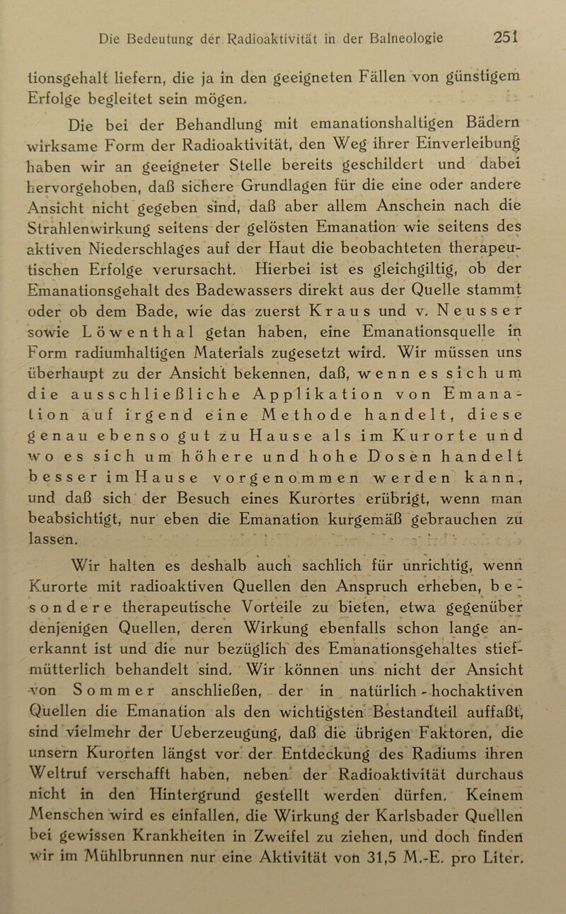 tionsgehalt liefern, die ja in den geeigneten Fällen von günstigem Erfolge begleitet sein mögen. Die bei der Behandlung mit emanationshaltigen Bädern wirksame Form der Radioaktivität, den Weg ihrer Einverleibung haben wir an geeigneter Stelle bereits geschildert und dabei hervorgehoben, daß sichere Grundlagen für die eine oder andere Ansicht nicht gegeben sind, daß aber allem Anschein nach die Strahlenwirkung seitens der gelösten Emanation wie seitens des aktiven Niederschlages auf der Haut die beobachteten therapeu- tischen Erfolge verursacht. Hierbei ist es gleichgiltig, ob der Emanationsgehalt des Badewassers direkt aus der Quelle stammt oder ob dem Bade, wie das zuerst Kraus und v. Neusser sowie Löwenthal getan haben, eine Emanationsquelle in Form radiumhaltigen Materials zugesetzt wird. Wir müssen uns überhaupt zu der Ansicht bekennen, daß, wenn es sich uni die ausschließliche Applikation von Emana- tion auf irgend eine Methode handelt, diese genau ebenso gut zu Hause als im Kurorte und wo es sich um höhere und hohe Dosen handelt besser imHause vorgenommen werden kann, und daß sich der Besuch eines Kurortes erübrigt, wenn man beabsichtigt, nur eben die Emanation kurgemäß gebrauchen zu lassen, '  ‘ Wir halten es deshalb auch sachlich für unrichtig, wenn Kurorte mit radioaktiven Quellen den Anspruch erheben, b e - sondere therapeutische Vorteile zu bieten, etwa gegenüber denjenigen Quellen, deren Wirkung ebenfalls schon lange an- erkannt ist und die nur bezüglichT des Emanationsgehaltes stief- mütterlich behandelt sind. Wir können uns nicht der Ansicht ■von Sommer anschließen, der in natürlich - hochaktiven Quellen die Emanation als den wichtigsten Bestandteil auffaßt, sind vielmehr der Ueberzeugung, daß die übrigen Faktoren, die unsern Kurorten längst vor der Entdeckung des Radiums ihren Weltruf verschafft haben, neben der Radioaktivität durchaus nicht in den Hintergrund gestellt werden dürfen. Keinem Menschen wird es einfallen, die Wirkung der Karlsbader Quellen bei gewissen Krankheiten in Zweifel zu ziehen, und doch finden wir im Mühlbrunnen nur eine Aktivität von 31,5 M,-E, pro Liter.