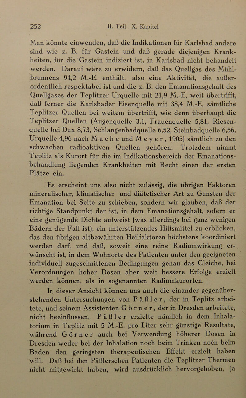 Man könnte einwenden, daß die Indikationen für Karlsbad andere sind wie z. B. für Gastein und daß gerade diejenigen Krank- heiten, für die Gastein indiziert ist, in Karlsbad nicht behandelt werden. Darauf wäre zu erwidern, daß das Quellgas des Mühl- brunnens 94,2 M.-E, enthält, also eine Aktivität, die außer- ordentlich respektabel ist und die z, B, den Emanationsgehalt des Quellgases der Teplitzer Urquelle mit 21,9 M,-E, weit übertrifft, daß ferner die Karlsbader Eisenquelle mit 38,4 M.-E. sämtliche Teplitzer Quellen bei weitem übertrifft, wie denn überhaupt die Teplitzer Quellen (Augenquelle 3,1, Frauenquelle 5,81, Riesen- quelle bei Dux 8,73, Schlangenbadquelle 6,52, Steinbadquelle 6,56, Urquelle 4,96 nach Mache und Meyer, 1905) sämtlich zu den schwachen radioaktiven Quellen gehören. Trotzdem nimmt Teplitz als Kurort für die im Indikationsbereich der Emanations- behandlung liegenden Krankheiten mit Recht einen der ersten Plätze ein. Es erscheint uns also nicht zulässig, die übrigen Faktoren mineralischer, klimatischer und diätetischer Art zu Gunsten der Emanation bei Seite zu schieben, sondern wir glauben, daß der richtige Standpunkt der ist, in dem Emanationsgehalt, sofern er eine genügende Dichte aufweist (was allerdings bei ganz wenigen Bädern der Fall ist), ein unterstützendes Hilfsmittel zu erblicken, das den übrigen altbewährten Heilfaktoren höchstens koordiniert werden darf, und daß, soweit eine reine Radiumwirkung er- wünscht ist, in dem Wohnorte des Patienten unter den geeigneten individuell zugeschnittenen Bedingungen genau das Gleiche, bei Verordnungen hoher Dosen aber weit bessere Erfolge erzielt werden können, als in sogenannten Radiumkurorten. In dieser Ansicht können uns auch die einander gegenüber- stehenden Untersuchungen von Päßler, der in Teplitz arbei- tete, und seinem Assistenten G ö r n e r , der in Dresden arbeitete, nicht beeinflussen. Päßler erzielte nämlich in dem Inhala- torium in Teplitz mit 5 M.-E. pro Liter sehr günstige Resultate, während Görner auch bei Verwendung höherer Dosen in Dresden weder bei der Inhalation noch beim Trinken noch beim Baden den geringsten therapeutischen Effekt erzielt haben will. Daß bei den Päßlerschen Patienten die Teplitzer Thermen nicht mitgewirkt haben, wird ausdrücklich hervorgehoben, ja