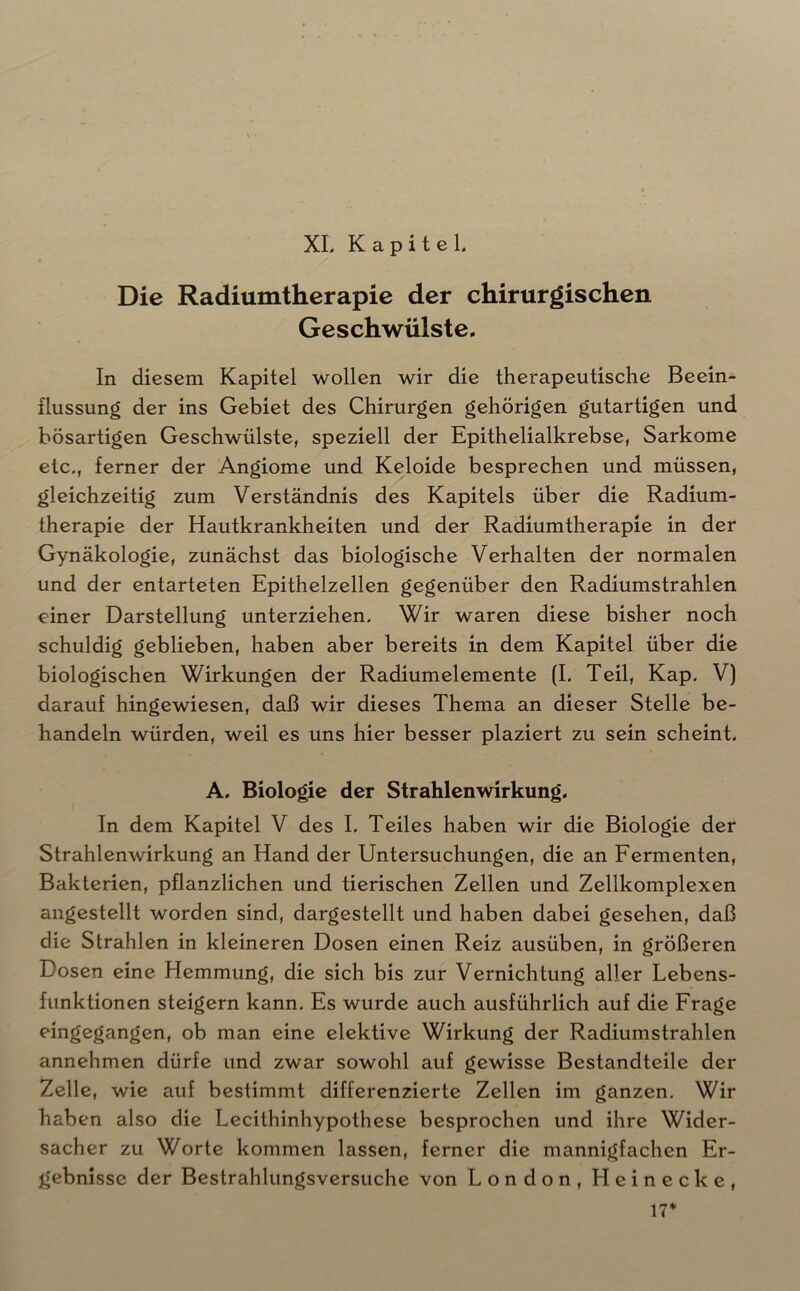 XL Kapitel. Die Radiumtherapie der chirurgischen Geschwülste. In diesem Kapitel wollen wir die therapeutische Beein- flussung der ins Gebiet des Chirurgen gehörigen gutartigen und bösartigen Geschwülste, speziell der Epithelialkrebse, Sarkome etc., ferner der Angiome und Keloide besprechen und müssen, gleichzeitig zum Verständnis des Kapitels über die Radium- therapie der Hautkrankheiten und der Radiumtherapie in der Gynäkologie, zunächst das biologische Verhalten der normalen und der entarteten Epithelzellen gegenüber den Radiumstrahlen einer Darstellung unterziehen. Wir waren diese bisher noch schuldig geblieben, haben aber bereits in dem Kapitel über die biologischen Wirkungen der Radiumelemente (I. Teil, Kap. V) darauf hingewiesen, daß wir dieses Thema an dieser Stelle be- handeln würden, weil es uns hier besser plaziert zu sein scheint, A, Biologie der Strahlenwirkung, In dem Kapitel V des I. Teiles haben wir die Biologie der Strahlenwirkung an Hand der Untersuchungen, die an Fermenten, Bakterien, pflanzlichen und tierischen Zellen und Zellkomplexen angestellt worden sind, dargestellt und haben dabei gesehen, daß die Strahlen in kleineren Dosen einen Reiz ausüben, in größeren Dosen eine Hemmung, die sich bis zur Vernichtung aller Lebens- funktionen steigern kann. Es wurde auch ausführlich auf die Frage eingegangen, ob man eine elektive Wirkung der Radiumstrahlen annehmen dürfe und zwar sowohl auf gewisse Bestandteile der Zelle, wie auf bestimmt differenzierte Zellen im ganzen. Wir haben also die Lecithinhypothese besprochen und ihre Wider- sacher zu Worte kommen lassen, ferner die mannigfachen Er- gebnisse der Bestrahlungsversuche von London, Heinecke, \7*