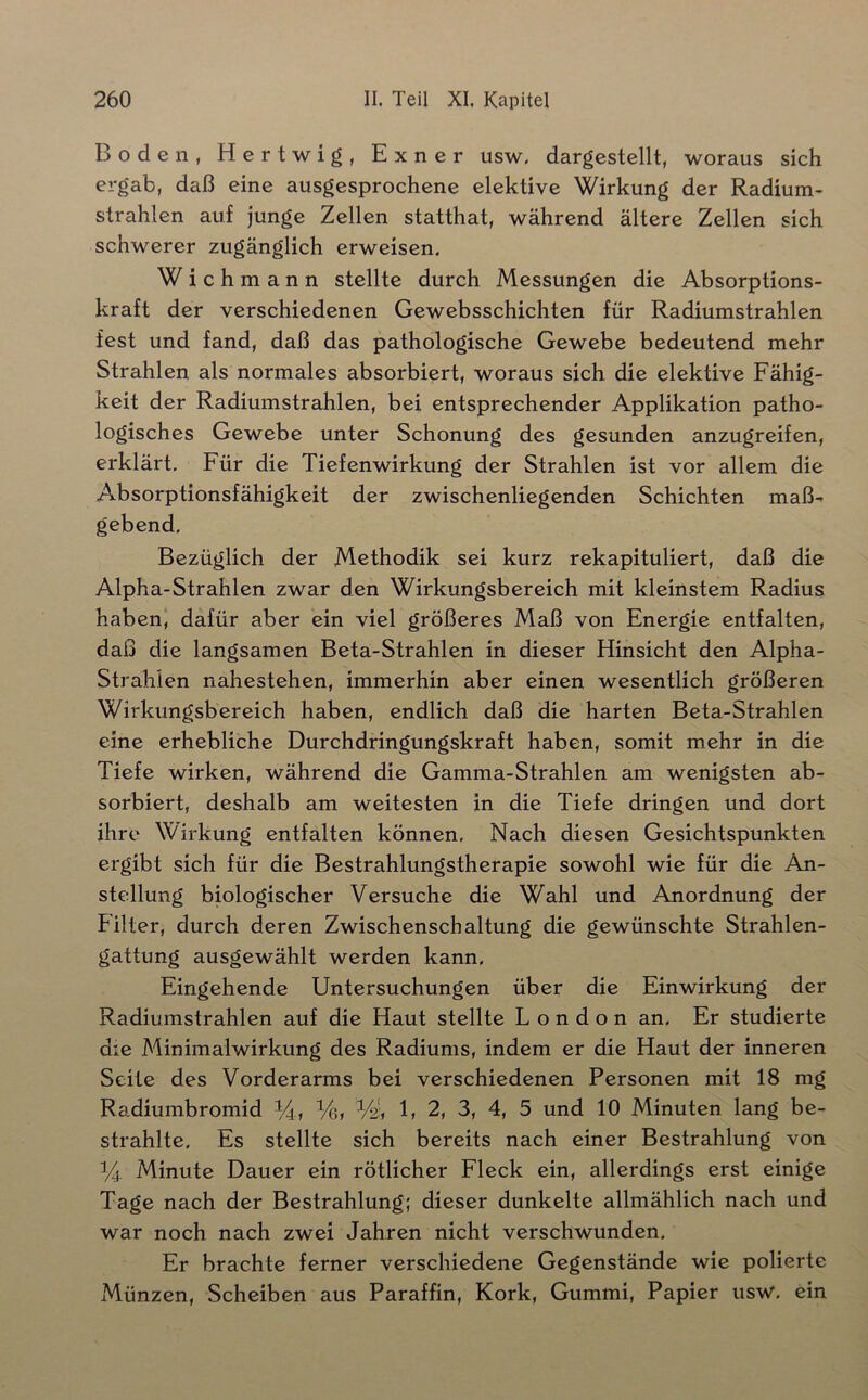 Boden, Hertwig, Exner usw. dargestellt, woraus sich ergab, daß eine ausgesprochene elektive Wirkung der Radium- strahlen auf junge Zellen statthat, während ältere Zellen sich schwerer zugänglich erweisen. Wichmann stellte durch Messungen die Absorptions- kraft der verschiedenen Gewebsschichten für Radiumstrahlen fest und fand, daß das pathologische Gewebe bedeutend mehr Strahlen als normales absorbiert, woraus sich die elektive Fähig- keit der Radiumstrahlen, bei entsprechender Applikation patho- logisches Gewebe unter Schonung des gesunden anzugreifen, erklärt. Für die Tiefenwirkung der Strahlen ist vor allem die Absorptionsfähigkeit der zwischenliegenden Schichten maß- gebend. Bezüglich der Methodik sei kurz rekapituliert, daß die Alpha-Strahlen zwar den Wirkungsbereich mit kleinstem Radius haben, dafür aber ein viel größeres Maß von Energie entfalten, daß die langsamen Beta-Strahlen in dieser Hinsicht den Alpha- Strahlen nahestehen, immerhin aber einen wesentlich größeren Wirkungsbereich haben, endlich daß die harten Beta-Strahlen eine erhebliche Durchdringungskraft haben, somit mehr in die Tiefe wirken, während die Gamma-Strahlen am wenigsten ab- sorbiert, deshalb am weitesten in die Tiefe dringen und dort ihre Wirkung entfalten können. Nach diesen Gesichtspunkten ergibt sich für die Bestrahlungstherapie sowohl wie für die An- stellung biologischer Versuche die Wahl und Anordnung der Filter, durch deren Zwischenschaltung die gewünschte Strahlen- gattung ausgewählt werden kann. Eingehende Untersuchungen über die Einwirkung der Radiumstrahlen auf die Haut stellte London an. Er studierte die Minimalwirkung des Radiums, indem er die Haut der inneren Seite des Vorderarms bei verschiedenen Personen mit 18 mg Radiumbromid ^4, Ve, Vdt 1» 2, 3, 4, 5 und 10 Minuten lang be- strahlte. Es stellte sich bereits nach einer Bestrahlung von Minute Dauer ein rötlicher Fleck ein, allerdings erst einige Tage nach der Bestrahlung; dieser dunkelte allmählich nach und war noch nach zwei Jahren nicht verschwunden. Er brachte ferner verschiedene Gegenstände wie polierte Münzen, Scheiben aus Paraffin, Kork, Gummi, Papier usw, ein