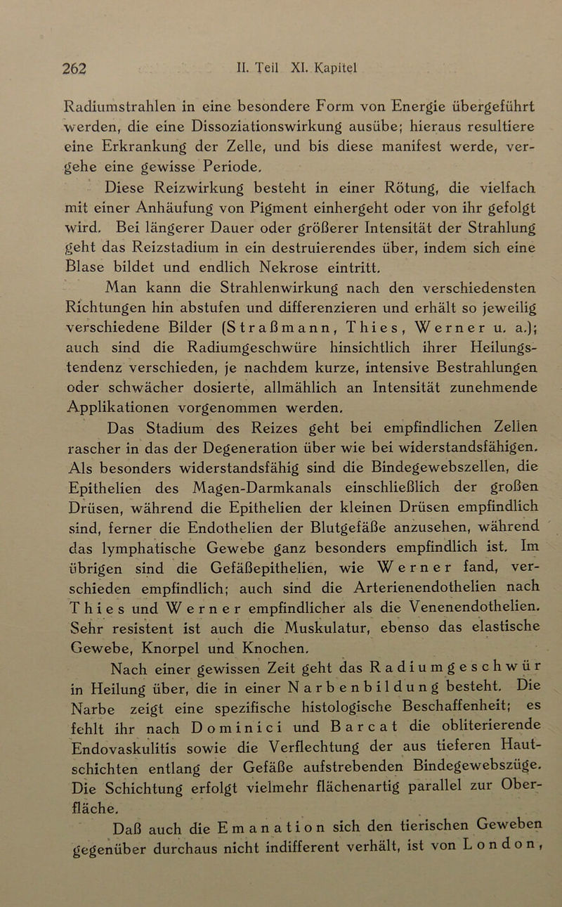 Radiiimstrahlen in eine besondere Form von Energie übergeführt werden, die eine Dissoziationswirkung ausübe; hieraus resultiere eine Erkrankung der Zelle, und bis diese manifest werde, ver- gehe eine gewisse Periode, Diese Reizwirkung besteht in einer Rötung, die vielfach mit einer Anhäufung von Pigment einhergeht oder von ihr gefolgt wird. Bei längerer Dauer oder größerer Intensität der Strahlung geht das Reizstadium in ein destruierendes über, indem sich eine Blase bildet und endlich Nekrose eintritt. Man kann die Strahlenwirkung nach den verschiedensten Richtungen hin abstufen und differenzieren und erhält so jeweilig verschiedene Bilder (Straßmann, Thies, Werner u. a,); auch sind die Radiumgeschwüre hinsichtlich ihrer Heilungs- tendenz verschieden, je nachdem kurze, intensive Bestrahlungen oder schwächer dosierte, allmählich an Intensität zunehmende Applikationen vorgenommen werden. Das Stadium des Reizes geht bei empfindlichen Zellen rascher in das der Degeneration über wie bei widerstandsfähigen. Als besonders widerstandsfähig sind die Bindegewebszellen, die Epithelien des Magen-Darmkanals einschließlich der großen Drüsen, während die Epithelien der kleinen Drüsen empfindlich sind, ferner die Endothelien der Blutgefäße anzusehen, während das lymphatische Gewebe ganz besonders empfindlich ist. Im übrigen sind die Gefäßepithelien, wie Werner fand, ver- schieden empfindlich; auch sind die Arterienendothelien nach Thies und Werner empfindlicher als die Venenendothelien. Sehr resistent ist auch die Muskulatur, ebenso das elastische Gewebe, Knorpel und Knochen. Nach einer gewissen Zeit geht das Radiumgeschwür in Heilung über, die in einer Narbenbildung besteht. Die Narbe zeigt eine spezifische histologische Beschaffenheit; es fehlt ihr nach D o m i n i c i und B a r c a t die obliterierende Endovaskulitis sowie die Verflechtung der aus tieferen Haut- schichten entlang der Gefäße aufstrebenden Bindegewebszüge, Die Schichtung erfolgt vielmehr flächenartig parallel zur Ober- fläche. Daß auch die Emanation sich den tierischen Geweben gegenüber durchaus nicht indifferent verhält, ist von London,