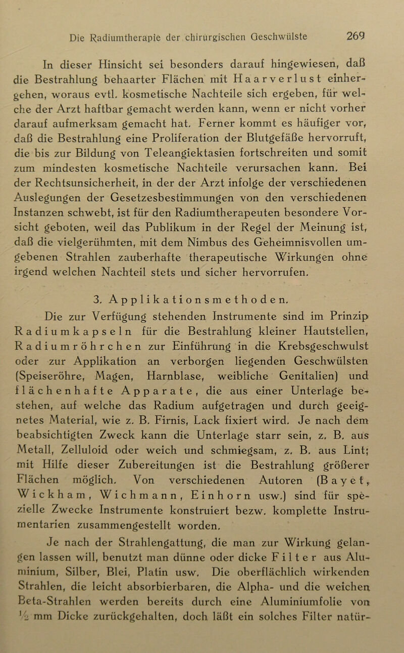 In dieser Hinsicht sei besonders darauf hingewiesen, daß die Bestrahlung behaarter Flächen mit Haarverlust einher- gehen, woraus evtl, kosmetische Nachteile sich ergeben, für wel- che der Arzt haftbar gemacht werden kann, wenn er nicht vorher darauf aufmerksam gemacht hat. Ferner kommt es häufiger vor, daß die Bestrahlung eine Proliferation der Blutgefäße hervorruft, die bis zur Bildung von Teleangiektasien fortschreiten und somit zum mindesten kosmetische Nachteile verursachen kann. Bei der Rechtsunsicherheit, in der der Arzt infolge der verschiedenen Auslegungen der Gesetzesbestimmungen von den verschiedenen Instanzen schwebt, ist für den Radiumtherapeuten besondere Vor- sicht geboten, weil das Publikum in der Regel der Meinung ist, daß die vielgerühmten, mit dem Nimbus des Geheimnisvollen um- gebenen Strahlen zauberhafte therapeutische Wirkungen ohne irgend welchen Nachteil stets und sicher hervorrufen. 3. Applikationsmethoden. Die zur Verfügung stehenden Instrumente sind im Prinzip Radiumkapseln für die Bestrahlung kleiner Hautstellen, Radiumröhrchen zur Einführung in die Krebsgeschwulst oder zur Applikation an verborgen liegenden Geschwülsten (Speiseröhre, Magen, Harnblase, weibliche Genitalien) und flächenhafte Apparate, die aus einer Unterlage be-^ stehen, auf welche das Radium aufgetragen und durch geeig- netes Material, wie z. B. Firnis, Lack fixiert wird. Je nach dem beabsichtigten Zweck kann die Unterlage starr sein, z. B. aus Metall, Zelluloid oder weich und schmiegsam, z. B. aus Lint; mit Hilfe dieser Zubereitungen ist die Bestrahlung größerer Flächen möglich. Von verschiedenen Autoren (B a y e t, Wickham, Wich mann, Einhorn usw.) sind für spe- zielle Zwecke Instrumente konstruiert bezw. komplette Instru- mentarien zusammengestellt worden. Je nach der Strahlengattung, die man zur Wirkung gelan- gen lassen will, benutzt man dünne oder dicke E i 11 e r aus Alu- minium, Silber, Blei, Platin usw. Die oberflächlich wirkenden Strahlen, die leicht absorbierbaren, die Alpha- und die weichen Beta-Strahlen werden bereits durch eine Aluminiumfolie von '/i; mm Dicke zurückgehalten, doch läßt ein solches Filter natür-