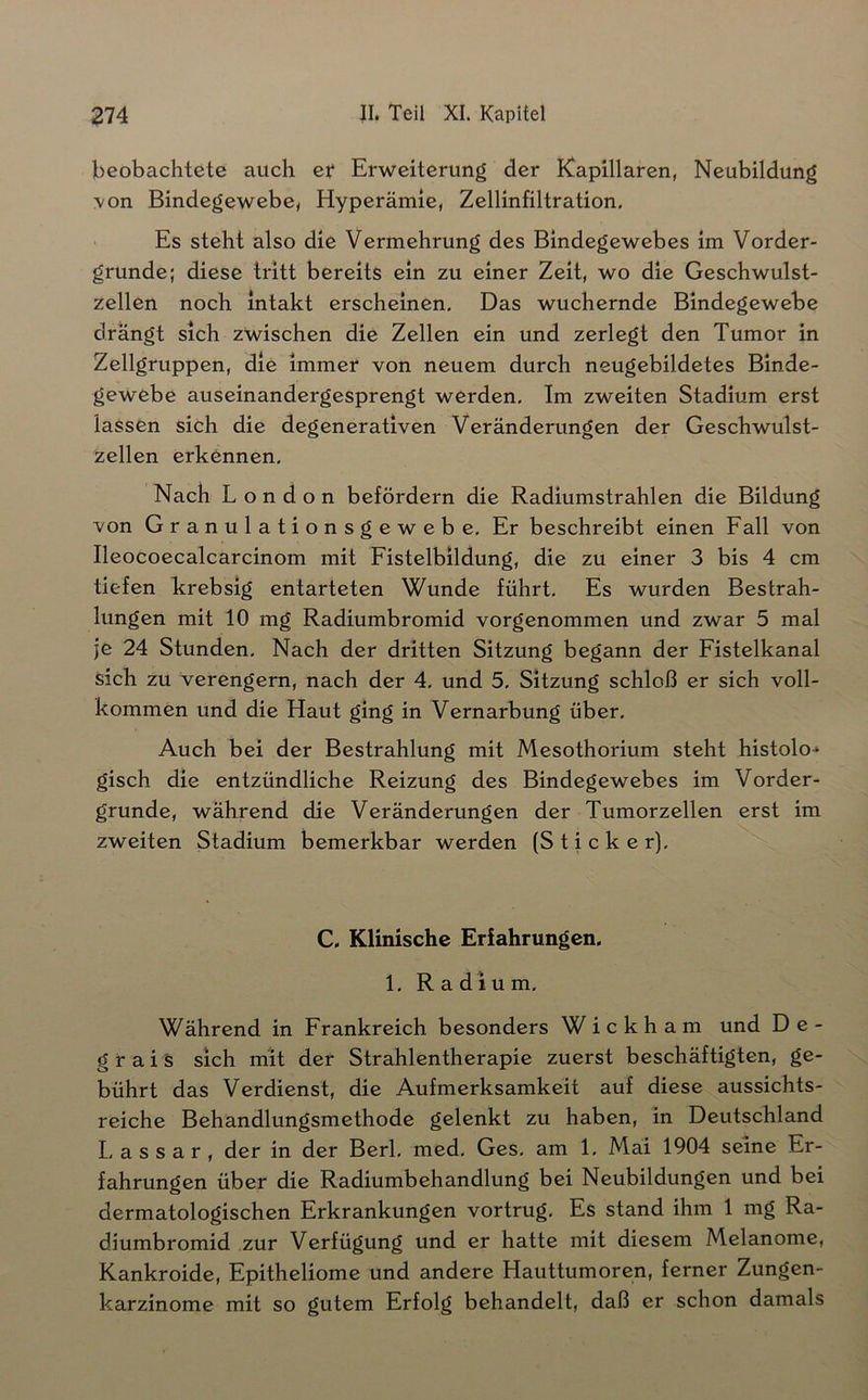 beobachtete auch et Erweiterung der Kapillaren, Neubildung \on Bindegewebe, Hyperämie, Zellinfiltration, ■ Es steht also die Vermehrung des Bindegewebes im Vorder- gründe; diese tritt bereits ein zu einer Zeit, wo die Geschwulst- zellen noch intakt erscheinen. Das wuchernde Bindegewebe drängt sich zwischen die Zellen ein und zerlegt den Tumor in Zellgruppen, die immer von neuem durch neugebildetes Binde- gewebe auseinandergesprengt werden. Im zweiten Stadium erst lassen sich die degenerativen Veränderungen der Geschwulst- zellen erkennen. Nach London befördern die Radiumstrahlen die Bildung von Granulationsgewebe. Er beschreibt einen Fall von Ileocoecalcarcinom mit Fistelbildung, die zu einer 3 bis 4 cm tiefen krebsig entarteten Wunde führt. Es wurden Bestrah- lungen mit 10 mg Radiumbromid vorgenommen und zwar 5 mal je 24 Stunden, Nach der dritten Sitzung begann der Fistelkanal sich zu verengern, nach der 4. und 5, Sitzung schloß er sich voll- kommen und die Haut ging in Vernarbung über. Auch bei der Bestrahlung mit Mesothorium steht histolo* gisch die entzündliche Reizung des Bindegewebes im Vorder- gründe, während die Veränderungen der Tumorzellen erst im zweiten Stadium bemerkbar werden (Sticker). C. Klinische Erfahrungen. 1. Radium, Während in Frankreich besonders W i c k h a m und D e - grais sich mit der Strahlentherapie zuerst beschäftigten, ge- bührt das Verdienst, die Aufmerksamkeit auf diese aussichts- reiche Behandlungsmethode gelenkt zu haben, in Deutschland L a s s a r , der in der Berl. med, Ges. am 1. Mai 1904 seine Er- fahrungen über die Radiumbehandlung bei Neubildungen und bei dermatologischen Erkrankungen vortrug. Es stand ihm 1 mg Ra- diumbromid zur Verfügung und er hatte mit diesem Melanome, Kankroide, Epitheliome und andere Hauttumoren, ferner Zungen- karzinome mit so gutem Erfolg behandelt, daß er schon damals