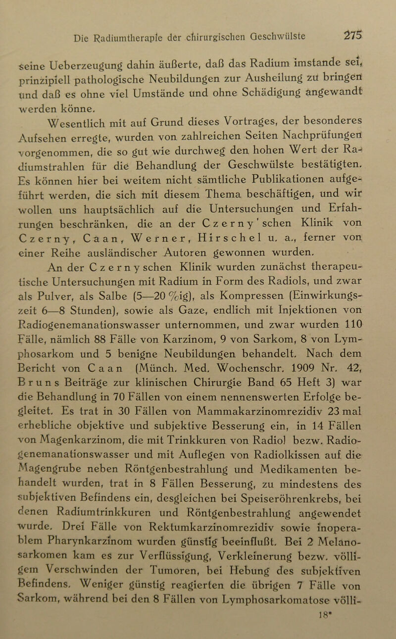 seine Ueberzeugung dahin äußerte, daß das Radium imstande sei, prinzipiell patholog^ische Neubildungen zur Ausheilung zu bringen und daß es ohne viel Umstände und ohne Schädigung angewandt werden könne. Wesentlich mit auf Grund dieses Vortrages, der besonderes Aufsehen erregte, wurden von zahlreichen Seiten Nachprüfungen vorgenommen, die so gut wie durchweg den hohen Wert der Ra-* diumstrahlen für die Behandlung der Geschwülste bestätigten. Es können hier bei weitem nicht sämtliche Publikationen aufge- führt werden, die sich mit diesem Thema beschäftigen, und wir wollen uns hauptsächlich auf die Untersuchungen und Erfah- rungen beschränken, die an der Czerny' sehen Klinik von Czerny, Caan, Werner, Hirschei u, a., ferner von einer Reihe ausländischer Autoren gewonnen wurden. An der Czerny sehen Klinik wurden zunächst therapeu- tische Untersuchungen mit Radium in Form des Radiols, und zwar als Pulver, als Salbe (5—20 %ig), als Kompressen (Einwirkungs- zeit 6—8 Stunden), sowie als Gaze, endlich mit Injektionen von Radiogenemanationswasser unternommen, und zwar wurden 110 Fälle, nämlich 88 Fälle von Karzinom, 9 von Sarkom, 8 von Lym- phosarkom und 5 benigne Neubildungen behandelt. Nach dem Bericht von Caan (Münch. Med. Wochenschr, 1909 Nr. 42, Bruns Beiträge zur klinischen Chirurgie Band 65 Heft 3) war die Behandlung in 70 Fällen von einem nennenswerten Erfolge be- gleitet, Es trat in 30 Fällen von Mammakarzinomrezidiv 23 mal erhebliche objektive und subjektive Besserung ein, in 14 Fällen von Magenkarzinom, die mit Trinkkuren von Radio! bezw. Radio- genemanationswasser und mit Auflegen von Radiolkissen auf die Magengrube neben Röntgenbestrahlung und Medikamenten be- handelt wurden, trat in 8 Fällen Besserung, zu mindestens des subjektiven Befindens ein, desgleichen bei Speiseröhrenkrebs, bei denen Radiumtrinkkuren und Röntgenbestrahlung angewendet wurde. Drei Fälle von Rektumkarzinomrezidiv sowie inopera- blem Pharynkarzinom wurden günstig beeinflußt. Bei 2 Melano- sarkomen kam es zur Verflüssigung, Verkleinerung bezw. völli- gem Verschwinden der Tumoren, bei Hebung des subjektiven Befindens, Weniger günstig reagierten die übrigen 7 Fälle von Sarkom, während bei den 8 Fällen von Lymphosarkomatose völli- 18*