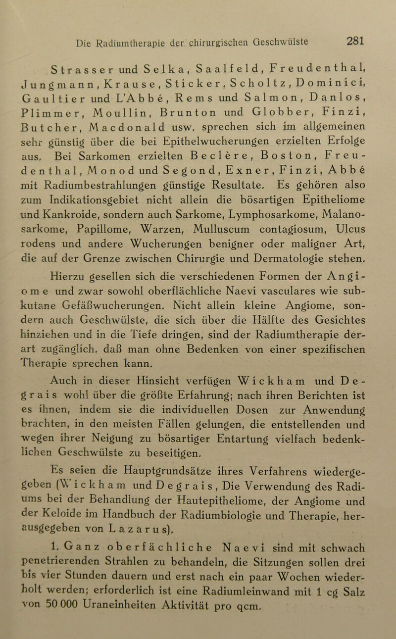 Strasser und Selka, Saalfeld, Freudenthal, Jung mann, Krause, Sticker, Scholtz, Dominici, G a u 11 i e r und L’A b b c , Rems und Salmon, Danlos, Flimmer, Moullin, Brunton und Globber, Finzi, Butcher, Macdonald usw. sprechen sich im allgemeinen sehr günstig über die bei Epithelwucherungen erzielten Erfolge aus. Bei Sarkomen erzielten Beclere, Boston, Freu- denthal, Monod und Segond, Exner, Finzi, Abbe mit Radiumbestrahlungen günstige Resultate. Es gehören also zum Indikationsgebiet nicht allein die bösartigen Epitheliome und Kankroide, sondern auch Sarkome, Lymphosarkome, Malano- sarkome, Papillome, Warzen, Mulluscum contagiosum, Ulcus rodens und andere Wucherungen benigner oder maligner Art, die auf der Grenze zwischen Chirurgie und Dermatologie stehen. Hierzu gesellen sich die verschiedenen Formen der Angi- o m e und zwar sowohl oberflächliche Naevi vasculares wie sub- kutane Gefäßwucherungen. Nicht allein kleine Angiome, son- dern auch Geschwülste, die sich über die Hälfte des Gesichtes hinziehen und in die Tiefe dringen, sind der Radiumtherapie der- art zugänglich, daß man ohne Bedenken von einer spezifischen Therapie sprechen kann. Auch in dieser Hinsicht verfügen W i c k h a m und De- g r a i s wohl über die größte Erfahrung; nach ihren Berichten ist es ihnen, indem sie die individuellen Dosen zur Anwendung brachten, in den meisten Fällen gelungen, die entstellenden und wegen ihrer Neigung zu bösartiger Entartung vielfach bedenk- lichen Geschwülste zu beseitigen. Es seien die Hauptgrundsätze ihres Verfahrens wiederge- geben (V i c k h a m und D e g r a i s , Die Verwendung des Radi- ums bei der Behandlung der Hautepitheliome, der Angiome und der Keloide im Handbuch der Radiumbiologie und Therapie, her- ausgegeben von Lazarus). 1. Ganz oberfächliche Naevi sind mit schwach penetrierenden Strahlen zu behandeln, die Sitzungen sollen drei bis vier Stunden dauern und erst nach ein paar Wochen wieder- holt werden; erforderlich ist eine Radiumleinwand mit 1 cg Salz von 50 000 Uraneinheiten Aktivität pro qcm.