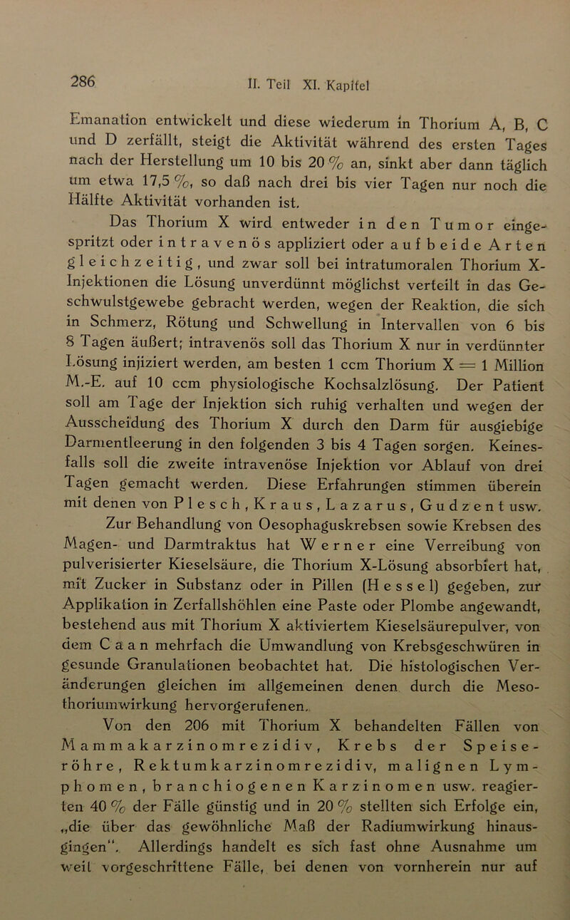 Emanation entwickelt und diese wiederum in Thorium A, B, C und D zerfällt, steift die Aktivität während des ersten Xa^es nach der Herstellung um 10 bis 20 % an, sinkt aber dann täglich um etwa 17,5 so daß nach drei bis vier Tagen nur noch die Hälfte Aktivität vorhanden ist. Das Thorium X wird entweder in den Tumor einge- spritzt oder intravenös appliziert oder aufbeide Arten gleichzeitig, und zwar soll bei intratumoralen Thorium X- Injektionen die Lösung unverdünnt möglichst verteilt in das Ge- schwulstgewebe gebracht werden, wegen der Reaktion, die sich in Schmerz, Rötung und Schwellung in Intervallen von 6 bis 8 Tagen äußert; intravenös soll das Thorium X nur in verdünnter Lösung injiziert werden, am besten 1 ccm Thorium X = 1 Million M,-E, auf 10 ccm physiologische Kochsalzlösung. Der Patient soll am Tage der Injektion sich ruhig verhalten und wegen der Ausscheidung des Thorium X durch den Darm für ausgiebige Darmentleerung in den folgenden 3 bis 4 Tagen sorgen. Keines- falls soll die zweite intravenöse Injektion vor Ablauf von drei Tagen gemacht werden. Diese Erfahrungen stimmen überein mit denen von Plesch,Kraus,Lazarus, Gudzent usw. Zur Behandlung von Oesophaguskrebsen sowie Krebsen des Magen- und Darmtraktus hat Werner eine Verreibung von pulverisierter Kieselsäure, die Thorium X-Lösung absorbiert hat, mit Zucker in Substanz oder in Pillen (Hessel) gegeben, zur Applikation in Zcrfallshöhlen eine Paste oder Plombe angewandt, bestehend aus mit Thorium X aktiviertem Kieselsäurepulver, von dem Caan mehrfach die Umwandlung von Krebsgeschwüren in gesunde Granulationen beobachtet hat. Die histologischen Ver- änderungen gleichen im allgemeinen denen durch die Meso- thoriumwirkung hervorgerufenen.. Von den 206 mit Thorium X behandelten Fällen von Mammakarzinomrezidiv, Krebs der Speise- röhre, Rektumkarzinomrezidiv, malignen Lym- phomen, branchiogenen Karzinomen usw. reagier- ten 40 % der Fälle günstig und in 20 % stellten sich Erfolge ein, „die über das gewöhnliche Maß der Radiumwirkung hinaus- gingen“. Allerdings handelt es sich fast ohne Ausnahme um W'eit vorgeschrittene Fälle, bei denen von vornherein nur auf