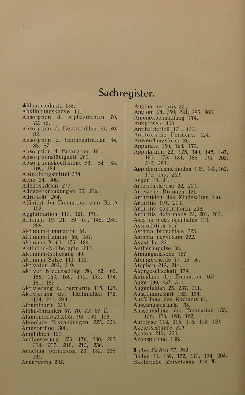 Sachregister. Abbauprodukte 155. Abklingungskurve 111. Absorption d. Alphastrahlen 70, 72, 73. Absorption d. Betastrahlen 79, 80, 82. Absorption d. Gammastrahlen 84, 85, 87. Absorption d. Emanation 161. Absorptionsfähigkeit 260. Absorptionskoeffizient 83, 84, 85, 109, 154. Abtreibungsmittel 234. Acne 24, 308. Adenosarkom 277. Adnexerkrankungen 25, 296. Adrenalin 264. Affinität der Emanation zum Blute 153. Agglutination 119, 121, 178. Aktinum 19, 21, 39, 60, 145, 235, 288. Aktinium-Emanation 61. Aktinium-Familie 66, 187. Aktinium-X 61, 176, 184. Aktinium-X-Therapie 211. Aktinium-Isolierung 40. Aktinium-Salze 111, 112. Aktivator 202, 219. Aktiver Niederschlag 50, 62, 63, 155, 163, 169, 172, 173, 174, 181, 185. Aktivierung d. Fermente 115, 127. Aktivierung der Heilquellen 172, 174, 241, 244. Albuminurie 221. Alpha-Strahlen 67, 70, 72, 87 ff. Aluminiumblättchen 98, 100, 158. Alveolare Erkrankungen 225, 226. Amenorrhoe 300. Amphibien 131. Analgesierung 175, 176, 200, 202, 204, 207. 210, 212, 236. Anaemia perniciosa 23, 182, 228, 231. Angina pectoris 221. Angiom 24, 259, 281, 285, 305. Anionenbehandlung 174. Ankylosen 199. Antibakteriell 121, 122. Antitoxische Fermente 124. Anwendungsform 26. Apparate 150, 164, 179. Applikation 22, 125, 140, 145, 147, 159, 175, 181, 185, 194, 202, 212, 283. Applikationsmethoden 135, 149,162, 175, 179, 269. Argon 18, 31. Arteriosklerose 22, 220. Artesiche Brunnen 131. Arthritiden des Kindesalter 200. Arthritis 197, 200. Arthritis gonorrhoica 203. Arthritis deformans 22, 201, 203. Ascaris megalocephalus 131. Assimilation 217. Asthma bronchiale 223. Asthma nervosum 222. Asystolie 221. Aetherimpulse 88. Atmungsflasche 167. Atomgewichte 17, 18, 50. Atophan 213, 214. Auergesellschaft 179. Aufnahme der Emanation 162. Auge 230, 237, 311. Augenleiden 25, 237, 311. Ausatmungsluft 152, 154. Ausfällung des Radiums 61. Ausgangsmaterial 38. Ausscheidung der Emanation 155, 156, 158, 161, 162. Autolyse 114, 115, 116, 118, 129. Azetessigsäure 219. Azeton 219, 220. Azoospermie 138. Baden-Baden 57, 243. Bäder 16, 169, 172, 173, 174, 203.