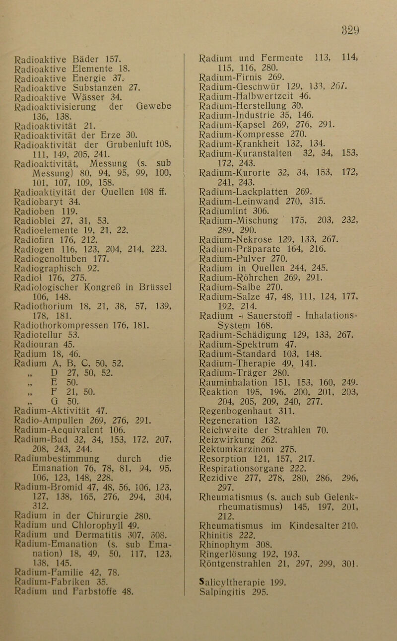 Radioaktive Bäder 157. Radioaktive Elemente 18. Radioaktive Energie 37. Radioaktive Substanzen 27. Radioaktive Wässer 34. Radioaktivisierung der Gewebe 136, 138. Radioaktivität 21. Radioaktivität der Erze 30. Radioaktivität der Qrubenluft 108, 111, 149, 205, 241. Radioaktivität, Messung (s. sub Messung) 80, 94, 95, 99, 100, 101, 107, 109, 158. Radioaktivität der Quellen 108 ff. Radiobaryt 34. Radioben 119. Radioblei 27, 31, 53. Radioelemente 19, 21, 22. Radiofirn 176, 212. Radiogen 116, 123, 204, 214, 223. Radiogenoltuben 177. Radiographisch 92. Radiol 176, 275. Radiologischer Kongreß in Brüssel 106, 148. Radiothorium 18, 21, 38, 57, 139, 178, 181. Radiothorkompressen 176, 181. Radiotellur 53. Radiouran 45. Radium 18, 46. Radium A, B, C, 50, 52. „ D 27, 50, 52. „ E 50. „ F 21, 50. „ Q 50. Radium-Aktivität 47. Radio-Ampullen 269, 276, 291. Radium-Aequivalent 106. Radium-Bad 32, 34, 153, 172, 207, 208, 243, 244. Radiumbestimmung durch die Emanation 76, 78, 81, 94, 95, 106, 123, 148, 228. Radium-Bromid 47, 48, 56, 106, 123, 127, 138, 165, 276, 294, 304, 312. Radium in der Chirurgie 280. Radium und Chlorophyll 49. Radium und Dermatitis 307, 308. Radium-Emanation (s, sub Ema- nation) 18, 49, 50, 117, 123, 138. 145. Radium-Familie 42. 78. Radium-Fabriken 35. Radium und Farbstoffe 48. Radium und Fermente 113, 114, 115, 116, 280. Radium-Firnis 269. Radium-Geschwür 129, 133, 26/. Radium-Halbwertzeit 46. Radium-Herstellung 30. Radium-Industrie 35, 146. Radium-Kapsel 269, 276, 291. Radium-Kompresse 270. Radium-Krankheit 132, 134. Radium-Kuranstalten 32, 34, 153, 172, 243. Radium-Kurorte 32, 34, 153, 172, 241, 243. Radium-Lackplatten 269. Radium-Leinwand 270, 315. Radiumlint 306. Radium-Mischung 175, 203, 232, 289, 290. Radium-Nekrose 129, 133, 267. Radium-Präparate 164, 216. Radium-Pulver 270. Radium in Quellen 244, 245. Radium-Röhrchen 269, 291. Radium-Salbe 270. Radium-Salze 47, 48, 111, 124, 177, 192, 214. Radium' -i Sauerstoff - Inhalations- System 168. Radium-Schädigung 129, 133, 267. Radium-Spektrum 47. Radium-Standard 103, 148. Radium-Therapie 49, 141. Radium-Träger 280. Rauminhalation 151, 153, 160, 249. Reaktion 195, 196, 200, 201, 203, 204, 205, 209, 240, 277. Regenbogenhaut 311. Regeneration 132. Reichweite der Strahlen 70. Reizwirkung 262. Rektumkarzinom 275. Resorption 121, 157, 217. Respirationsorgane 222. Rezidive 277, 278, 280, 286, 296, 297. Rheumatismus (s. auch sub Gelenk- rheumatismus) 145, 197, 201, 212. Rheumatismus im Kindesalter 210. Rhinitis 222. Rhinophym 308. Ringerlösuiig 192, 193. Röntgenstrahlen 21, 297, 299, 301. Salicyltherapie 199. Salpingitis 295.