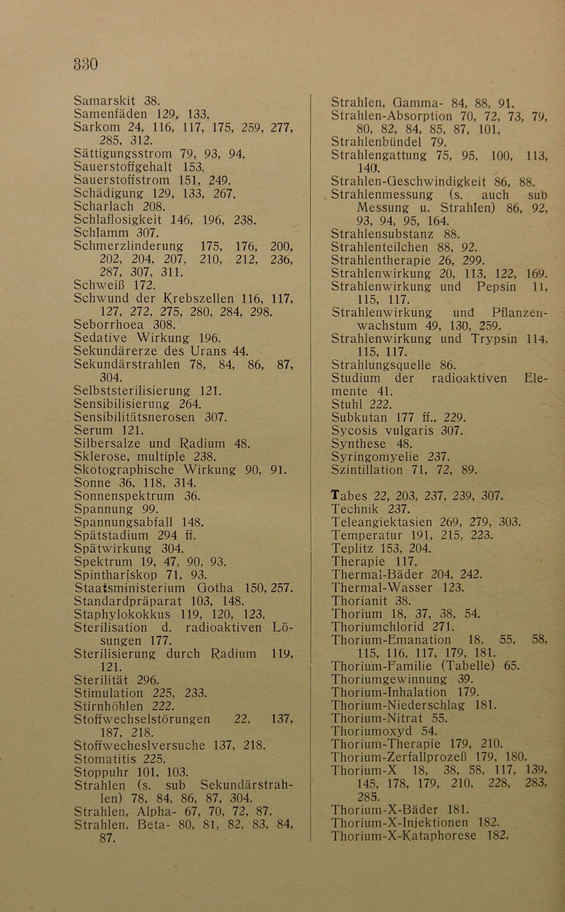 Samenfäden 129, 133. Sarkom 24, 116, 117, 175, 259, 277, 285, 312. Sättigungsstrom 79, 93, 94. Sauerstoffgehalt 153, Sauerstoffstrom 151, 249. Schädigung 129, 133, 267. Scharlach 208. Schlaflosigkeit 146, 196, 238. Schlamm 307. Schmerzlinderung 175, 176, 200, 202, 204, 207, 210, 212, 236, 287, 307, 311. Schweiß 172. Schwund der Krebszellen 116, 117, 127, 272, 275, 280, 284, 298. Seborrhoea 308. Sedative Wirkung 196. Sekundärerze des Urans 44. Sekundärstrahlen 78, 84, 86, 87, 304. Selbststerilisierung 121. Sensibilisierung 264. Sensibilitätsnerosen 307. Serum 121. Silbersalze und Radium 48. Sklerose, multiple 238. Skotographische Wirkung 90, 91. Sonne 36, 118, 314. Sonnenspektrum 36. Spannung 99. Spannungsabfall 148. Spätstadium 294 ff. Spätwirkung 304. Spektrum 19, 47, 90, 93. Spintharlskop 71, 93. Staatsministerium Gotha 150,257. Standardpräparat 103, 148. Staphylokokkus 119, 120, 123. Sterilisation d. radioaktiven Lö- sungen 177. Sterilisierung durch Radium 119, 121. Sterilität 296. Stimulation 225, 233. Stirnhöhlen 222. Stoffwechselstörungen 22, 137, 187, 218. Stoffwecheslversuche 137, 218. Stomatitis 225. Stoppuhr 101, 103. Strahlen (s. sub Sekundärstrah- len) 78, 84, 86, 87, 304. Strahlen, Alpha- 67, 70, 72, 87. Strahlen, Beta- 80, 81, 82, 83, 84, 87. Strahlen-Absorption 70, 72, 73, 79, 80, 82, 84, 85, 87, 101. Strahlenbündel 79. Strahlengattung 75, 95, 100, 113, 140. Strahlen-Geschwindigkeit 86, 88. Strahlenmessung (s. auch sub Messung u. Strahlen) 86, 92, 93, 94, 95, 164. Strahlensubstanz 88. Strahlenteilchen 88, 92. Strahlentherapie 26, 299. Strahlenwirkung 20, 113, 122, 169. Strahlenwirkung und Pepsin 11, 115, 117. Strahlenwirkung und Pflanzen- wachstum 49, 130, 259. Strahlenwirkung und Trypsin 114, 115, 117. Strahlungsquelle 86. Studium der radioaktiven Ele- mente 41. Stuhl 222. Subkutan 177 ff., 229. Sycosis vulgaris 307. Synthese 48. Syringomyelie 237. Szintillation 71, 72, 89. Tabes 22, 203, 237, 239, 307. Technik 237. Teleangiektasien 269, 279, 303. Temperatur 191, 215, 223. Teplitz 153, 204. Therapie 117. Thermal-Bäder 204, 242. Thermal-Wasser 123. Thorianit 38. Thorium 18, 37, 38, 54. Thoriumchlorid 271. Thorium-Emanation 18, 55, 58, 115, 116, 117, 179, 181. Thorium-Familie (Tabelle) 65. Thoriumgewinnung 39. Thorium-Inhalation 179. Thorium-Niederschlag 181. Thorium-Nitrat 55. Thoriumoxyd 54. Thorium-Therapie 179, 210. Thorium-Zerfallprozeß 179, 180. Thorium-X 18, 38, 58, 117, 139, 145, 178, 179, 210, 228, 283. 285. Thorium-X-Bäder 181. Thorium-X-Injektionen 182. Thorium-X-^Kataphorese 182.