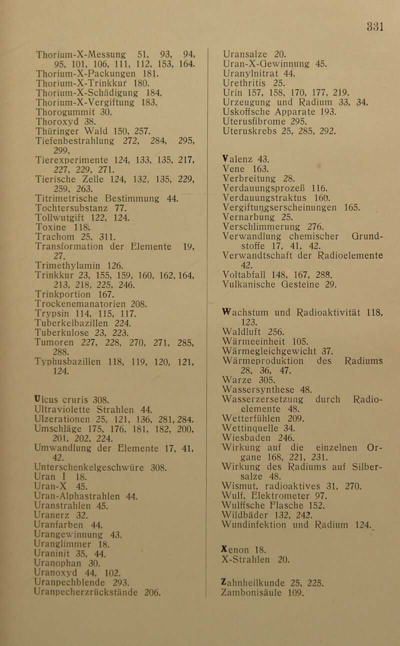 Thorium-X-Messung 51, 93, 94, 95, 101, 106, 111, 112, 153, 164. Thorium-X-Packungen 181. Thorium-X-Trinkkuf 180. Thorium-X-Schädigung 184. Thorium-X-Vergiftung 183. Thorogummit 30. Thoroxyd 38. Thüringer Wald 150, 257. Tiefenbestrahlung 272, 284, 295, 299. Tierexperimente 124, 133, 135, 217, 227, 229, 271. Tierische Zelle 124, 132, 135, 229, 259, 263. Titrimetrische Bestimmung 44. Tochtersubstanz 77. Tollwutgift 122, 124. Toxine 1181 Trachom 25, 311. Transformation der Elemente 19, 27. Trimethylamin 126. Trinkkur 23, 155, 159, 160, 162,164, 213, 218, 225, 246. Trinkportion 167. Trockenemanatorien 208. Trypsin 114, 115, 117. Tuberkelbazillen 224. Tuberkulose 23, 223. Tumoren 227, 228, 270, 271, 285, 288. Typhusbazillen 118, 119, 120, 121, 124. Ulcus cruris 308. Ultraviolette Strahlen 44. Ulzerationen 25, 121, 136, 281,284. Umschläge 175, 176, 181, 182, 200, 201, 202, 224. Umwandlung der Elemente 17, 41, 42. Unterschenkelgeschwüre 308. Uran I 18. Uran-X 45. Uran-Alphastrahlen 44. Uranstrahlen 45. Uranerz 32. Uranfarben 44. Urangewinnung 43. Uranglimmer 18. Uraninit 35, 44. Uranophan 30. Uranoxyd 44, 102. Uranpechblende 293. Uranpecherzrückstände 206. Uransalze 20. Uran-X-Gewinnüng 45. Uranylnitrat 44. Urethritis 25. Urin 157, 158, 170, 177, 219. Urzeugung und Radium 33, 34. Uskoffsche Apparate 193. Uterusfibrome 295. Uteruskrebs 25, 285, 292. Valenz 43. Vene 163. Verbreitung 28. Verdauungsprozeß 116. Verdauungstraktus 160. Vergiftungserscheinungen 165. Vernarbung 25. Verschlimrnerung 276. Verwandlung chemischer Grund- stoffe 17, 41, 42. Verwandtschaft der Radioelemente 42. Voltabfall 148, 167, 288. Vulkanische Gesteine 29. Wachstum und Radioaktivität 118, 123. Waldluft 256. Wärmeeinheit 105. Wärmegleichgewicht 37. Wärmeproduktion des Radiums 28, 36, 47. Warze 305. Wassersynthese 48. Wasserzersetzung durch Radio- elemente 48. Wetterfühlen 209. Wettinquelle 34. Wiesbaden 246. Wirkung auf die einzelnen Or- gane 168, 221, 231. Wirkung des Radiums auf Silber- salze 48. Wismut, radioaktives 31, 270. Wulf, Elektrometer 97. Wulffsche Flasche 152. Wildbäder 132, 242. Wundinfektion und Radium 124. Xenon 18. X-Strahlen 20. Zahnheilkunde 25, 225. Zambonisäule 109.