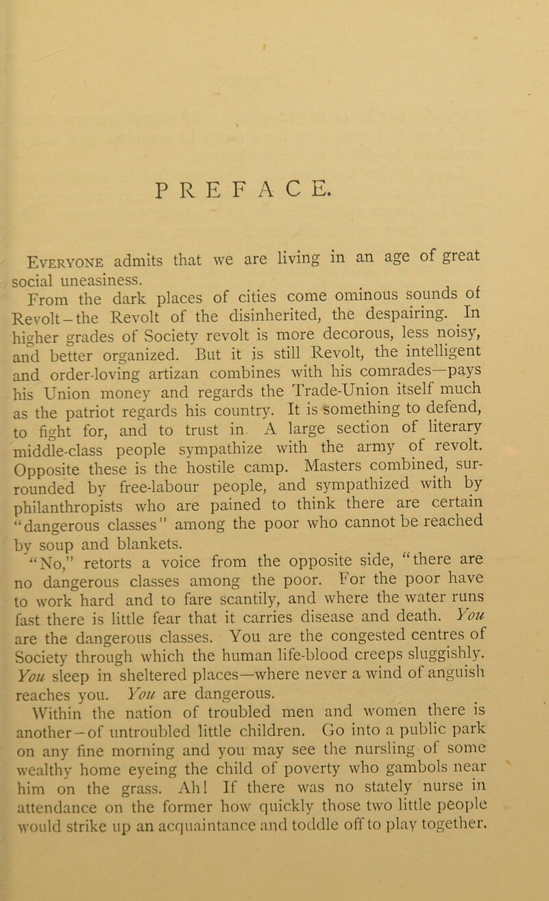 PREFACE. Everyone admits that we are living in an age of great social uneasiness. From the dark places of cities come ominous sounds of Revolt-the Revolt of the disinherited, the despairing. In higher grades of Society revolt is more decorous, less noisy, and better organized. But it is still Revolt, the intelligent and order-loving artizan combines with his comrades pays his Union money and regards the Trade-Union itself much as the patriot regards his country. It is something to defend, to fight for, and to trust in. A large section of literary middle-class people sympathize with the army of revolt. Opposite these is the hostile camp. Masters combined, sur- rounded by free-labour people, and sympathized with by philanthropists who are pained to think there are certain “dangerous classes” among the poor who cannot be reached by soup and blankets. ’“No,” retorts a voice from the opposite side, “there are no dangerous classes among the poor. lor the poor have to work hard and to fare scantily, and where the water runs fast there is little fear that it carries disease and death. You are the dangerous classes. You are the congested centres of Society through which the human life-blood creeps sluggishly. You sleep in sheltered places—where never a wind of anguish reaches you. You are dangerous. Within the nation of troubled men and women there is another —of untroubled little children. Go into a public park on any fine morning and you may see the nursling ol some wealthy home eyeing the child of poverty who gambols near him on the grass. Ah! If there was no stately nurse in attendance on the former how quickly those two little people would strike up an acquaintance and toddle off to play together.