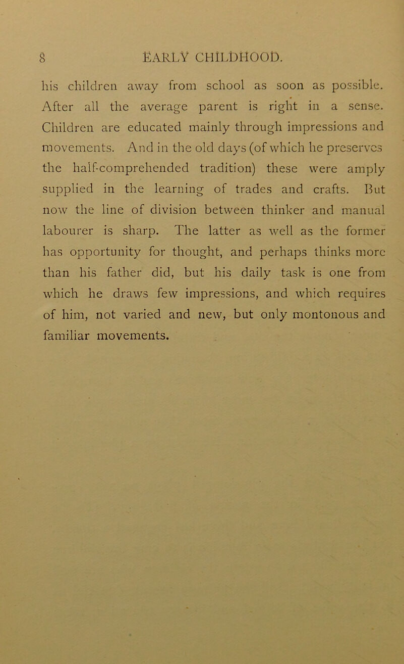 his children away from school as soon as possible. After all the average parent is right in a sense. Children are educated mainly through impressions and movements. And in the old days (of which he preserves the half-comprehended tradition) these were amply supplied in the learning of trades and crafts. But now the line of division between thinker and manual labourer is sharp. The latter as well as the former has opportunity for thought, and perhaps thinks more than his father did, but his daily task is one from which he draws few impressions, and which requires of him, not varied and new, but only montonous and familiar movements.