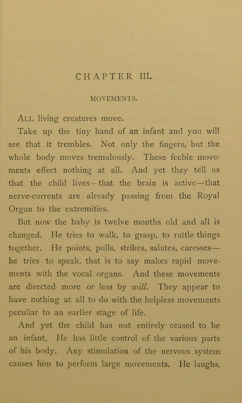 CHAPTER III. MOVEMENTS. All living creatures move. Take up the tiny hand of an infant and you will see that it trembles. Not only the fingers, but the whole body moves tremulously. These feeble move- ments effect nothing at all. And yet they tell us that the child lives—that the brain is active—that nerve-currents are already passing from the Royal Organ to the extremities. But now the baby is twelve months old and all is changed. He tries to walk, to grasp, to rattle things together. He points, pulls, strikes, salutes, caresses— he tries to speak, that is to say makes rapid move- ments with the vocal organs. And these movements are directed more or less by zvill. They appear to have nothing at all to do with the helpless movements peculiar to an earlier stage of life. And yet the child has not entirely ceased to be an infant. He has little control of the various parts of his body. Any stimulation of the nervous system causes him to perform large movements. He laughs,