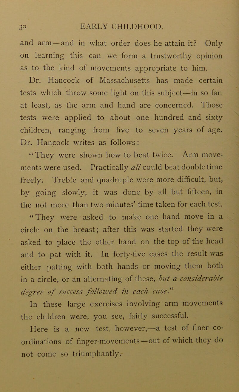 and arm — and in what order does he attain it? Only on learning this can we form a trustworthy opinion as to the kind of movements appropriate to him. Dr. Hancock of Massachusetts has made certain tests which throw some light on this subject—in so far. at least, as the arm and hand are concerned. Those tests were applied to about one hundred and sixty children, ranging from five to seven years of age. Dr. Hancock writes as follows : “ They were shown how to beat twice. Arm move- ments were used. Practically all could beat double time freely. Treble and quadruple were more difficult, but, by going slowly, it was done by all but fifteen, in the not more than two minutes’ time taken for each test. “They were asked to make one hand move in a circle on the breast; after this was started they were asked to place the other hand on the top of the head and to pat with it. In forty-five cases the result was either patting with both hands or moving them both in a circle, or an alternating of these, but a considerable degree of success follozved in each case. In these large exercises involving arm movements the children were, you see, fairly successful. Here is a new test, however,—a test of finer co- ordinations of finger-movements—out of which they do not come so triumphantly.