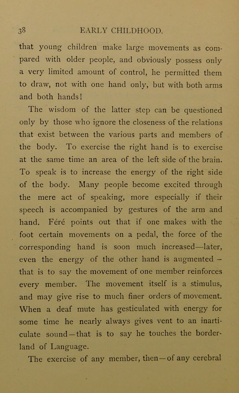 that young children make large movements as com- pared with older people, and obviously possess only a very limited amount of control, he permitted them to draw, not with one hand only, but with both arms and both hands 1 The wisdom of the latter step can be questioned only by those who ignore the closeness of the relations that exist between the various parts and members of the body. To exercise the right hand is to exercise at the same time an area of the left side of the brain. To speak is to increase the energy of the right side of the body. Many people become excited through the mere act of speaking, more especially if their speech is accompanied by gestures of the arm and hand. Fere points out that if one makes with the foot certain movements on a pedal, the force of the corresponding hand is soon much increased—later, even the energy of the other hand is augmented — that is to say the movement of one member reinforces every member. The movement itself is a stimulus, and may give rise to much finer orders of movement. When a deaf mute has gesticulated with energy for some time he nearly always gives vent to an inarti- culate sound —that is to say he touches the border- land of Language. The exercise of any member, then —of any cerebral