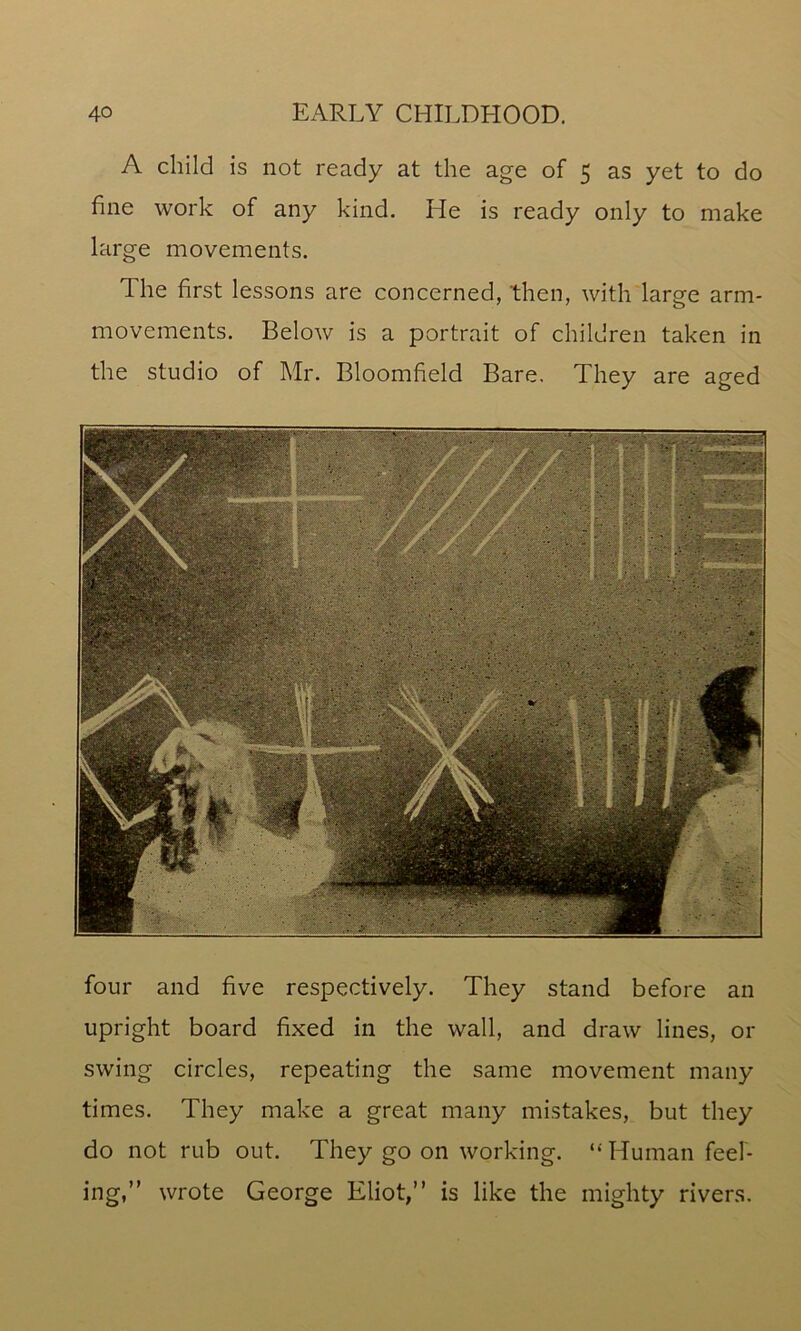 A child is not ready at the age of 5 as yet to do fine work of any kind. He is ready only to make large movements. The first lessons are concerned, then, with large arm- movements. Below is a portrait of children taken in the studio of Mr. Bloomfield Bare, They are aged four and five respectively. They stand before an upright board fixed in the wall, and draw lines, or swing circles, repeating the same movement many times. They make a great many mistakes, but they do not rub out. They go on working. ‘‘ Human feel- ing,” wrote George Eliot,” is like the mighty rivers.