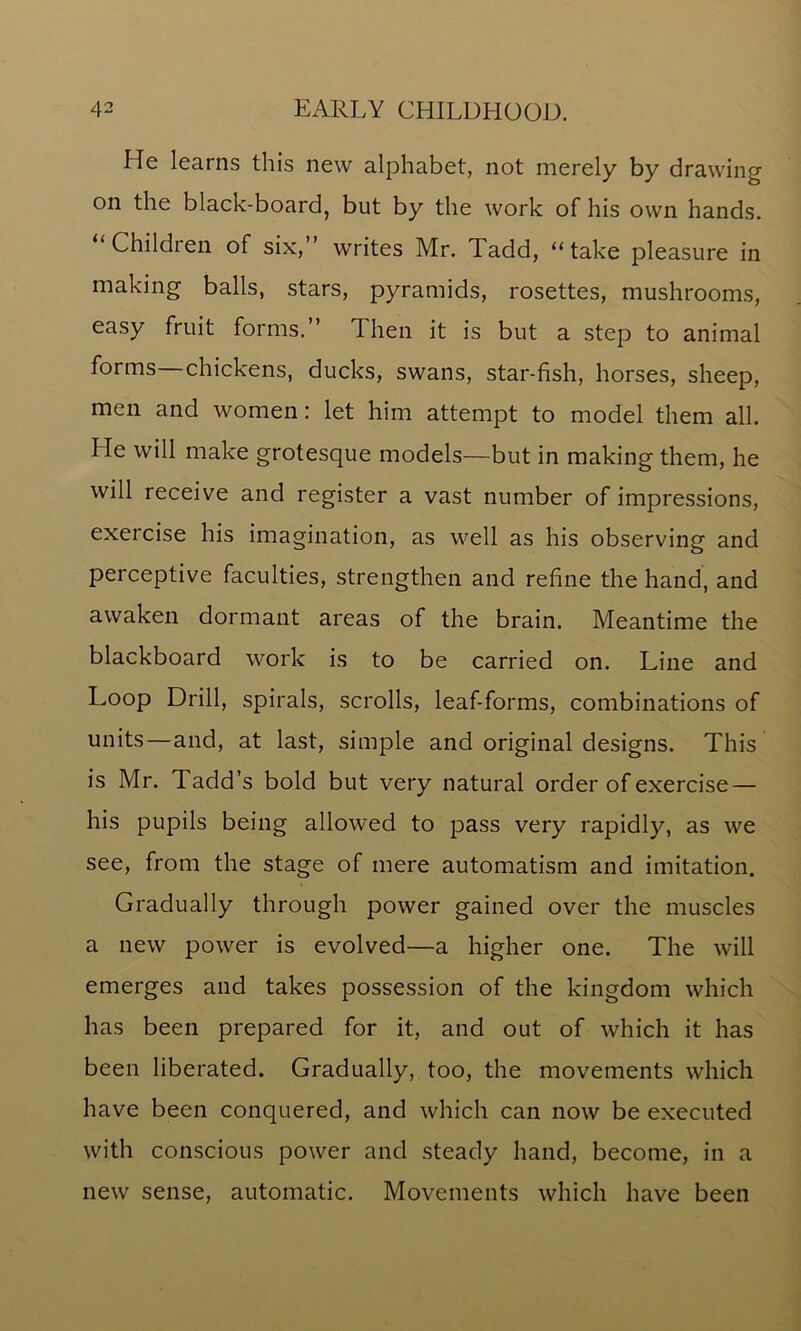 He learns this new alphabet, not merely by drawing on the black-board, but by the work of his own hands. “Children of six,” writes Mr. Tadd, “take pleasure in making balls, stars, pyramids, rosettes, mushrooms, easy fruit forms.” 1 hen it is but a step to animal forms chickens, ducks, swans, star-fish, horses, sheep, men and women: let him attempt to model them all. He will make grotesque models—but in making them, he will receive and register a vast number of impressions, exercise his imagination, as well as his observing and perceptive faculties, strengthen and refine the hand, and awaken dormant areas of the brain. Meantime the blackboard work is to be carried on. Line and Loop Drill, spirals, scrolls, leaf-forms, combinations of units—and, at last, simple and original designs. This is Mr. Tadd’s bold but very natural order of exercise — his pupils being allowed to pass very rapidly, as we see, from the stage of mere automatism and imitation. Gradually through power gained over the muscles a new power is evolved—a higher one. The will emerges and takes possession of the kingdom which has been prepared for it, and out of which it has been liberated. Gradually, too, the movements which have been conquered, and which can now be executed with conscious power and steady hand, become, in a new sense, automatic. Movements which have been