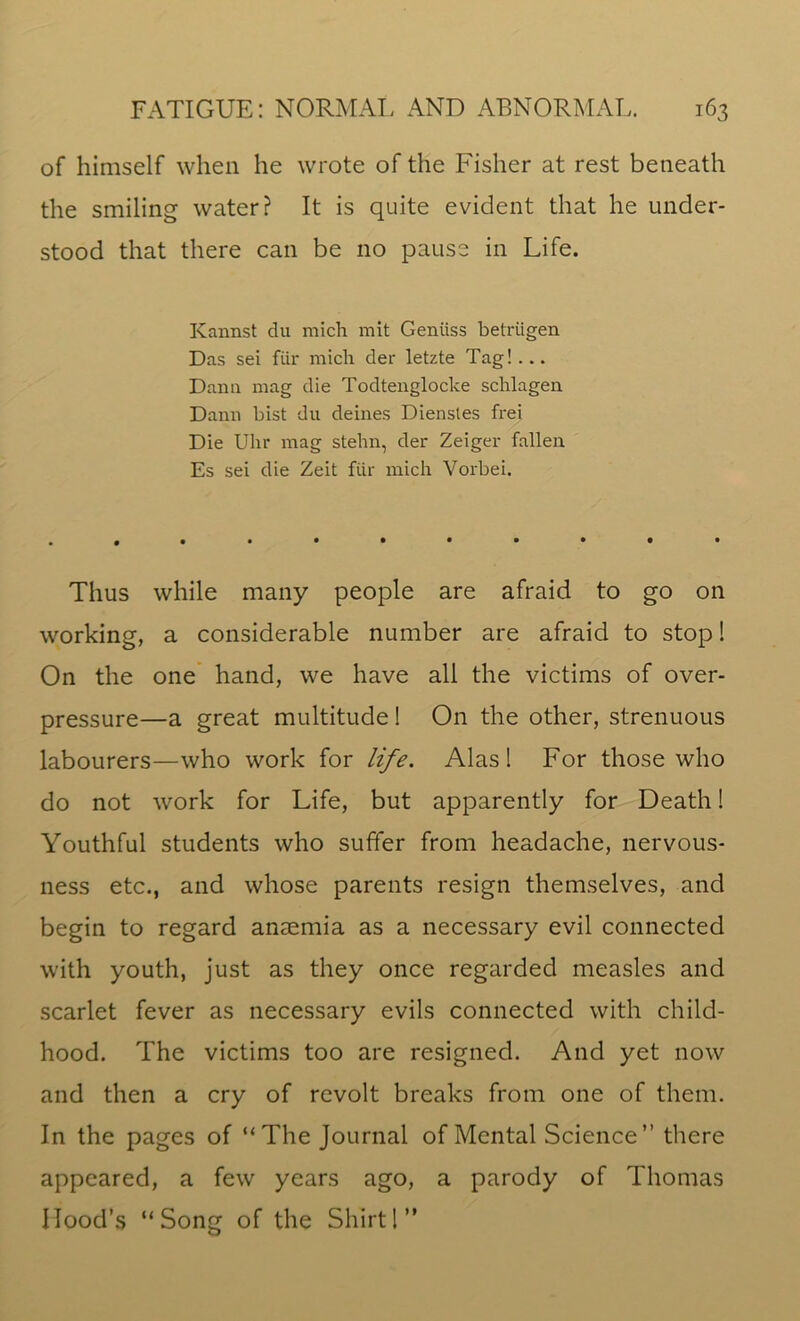 of himself when he wrote of the Fisher at rest beneath the smiling water? It is quite evident that he under- stood that there can be no pause in Life. Kannst du mich mit Geniiss betriigen Das sei fiir mich der letzte Tag! ... Dana mag die Todtenglocke schlagen Dana hist du deines Dienstes frei Die Uhr mag stehn, der Zeiger fallen Es sei die Zeit fiir mich Vorbei. Thus while many people are afraid to go on working, a considerable number are afraid to stop! On the one hand, we have all the victims of over- pressure—a great multitude! On the other, strenuous labourers—who work for life. Alas! For those who do not work for Life, but apparently for Death! Youthful students who suffer from headache, nervous- ness etc., and whose parents resign themselves, and begin to regard anaemia as a necessary evil connected with youth, just as they once regarded measles and scarlet fever as necessary evils connected with child- hood. The victims too are resigned. And yet now and then a cry of revolt breaks from one of them. In the pages of “The Journal of Mental Science” there appeared, a few years ago, a parody of Thomas Mood’s “Song of the Shirt!”