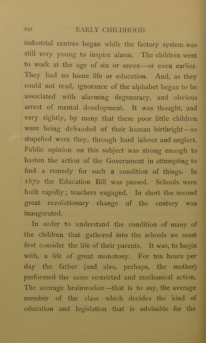 industrial centres began while the factory system was still very young to inspire alarm. The children went to work at the age of six or seven—or even earlier. They had no home life or education. And, as they could not read, ignorance of the alphabet began to be associated with alarming degeneracy, and obvious arrest of mental development. It was thought, and very rightly, by many that these poor little children were being defrauded of their human birthright —so stupefied were they, through hard labour and neglect. Public opinion on this subject was strong enough to hasten the action of the Government in attempting to find a remedy for such a condition of things. In 1870 the Education Bill was passed. Schools were built rapidly; teachers engaged. In short the second great revolutionary change of the century was inaugurated. In order to understand the condition of many of the children that gathered into the schools we must first consider the life of their parents. It was, to begin with, a life of great monotony. For ten hours per day the father (and also, perhaps, the mother) performed the same restricted and mechanical action. The average brainworker—that is to say, the average member of the class which decides the kind of education and legislation that is advisable for the