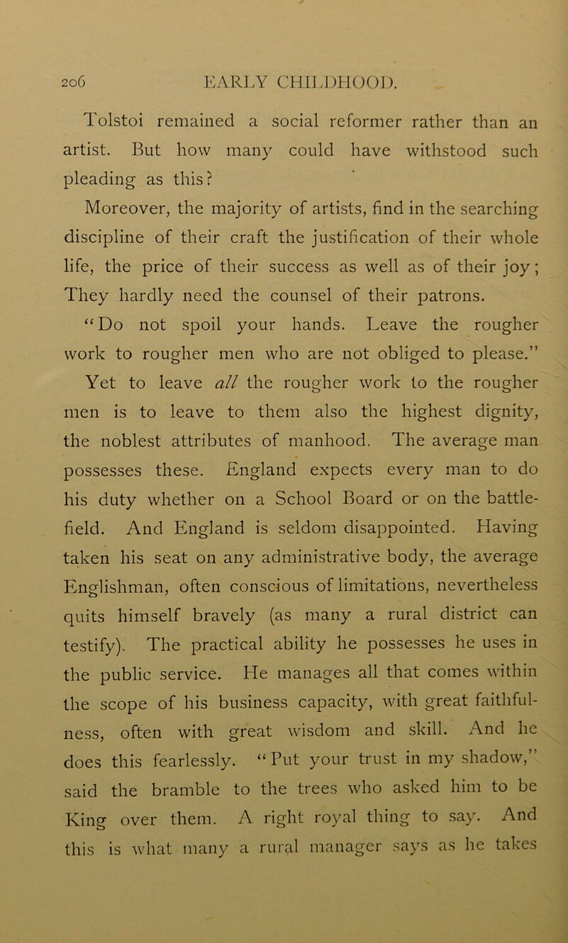 Tolstoi remained a social reformer rather than an artist. But how many could have withstood such pleading as this? Moreover, the majority of artists, find in the searching discipline of their craft the justification of their whole life, the price of their success as well as of their joy; They hardly need the counsel of their patrons. “ Do not spoil your hands. Leave the rougher work to rougher men who are not obliged to please.” Yet to leave all the rougher work to the rougher men is to leave to them also the highest dignity, the noblest attributes of manhood. The average man possesses these. England expects every man to do his duty whether on a School Board or on the battle- field. And England is seldom disappointed. Having taken his seat on any administrative body, the average Englishman, often conscious of limitations, nevertheless quits himself bravely (as many a rural district can testify). The practical ability he possesses he uses in the public service. He manages all that comes within the scope of his business capacity, with great faithful- ness, often with great wisdom and skill. And he does this fearlessly. “Put your trust in my shadow,” said the bramble to the trees who asked him to be King over them. A right royal thing to say. And this is what many a rural manager says as he takes